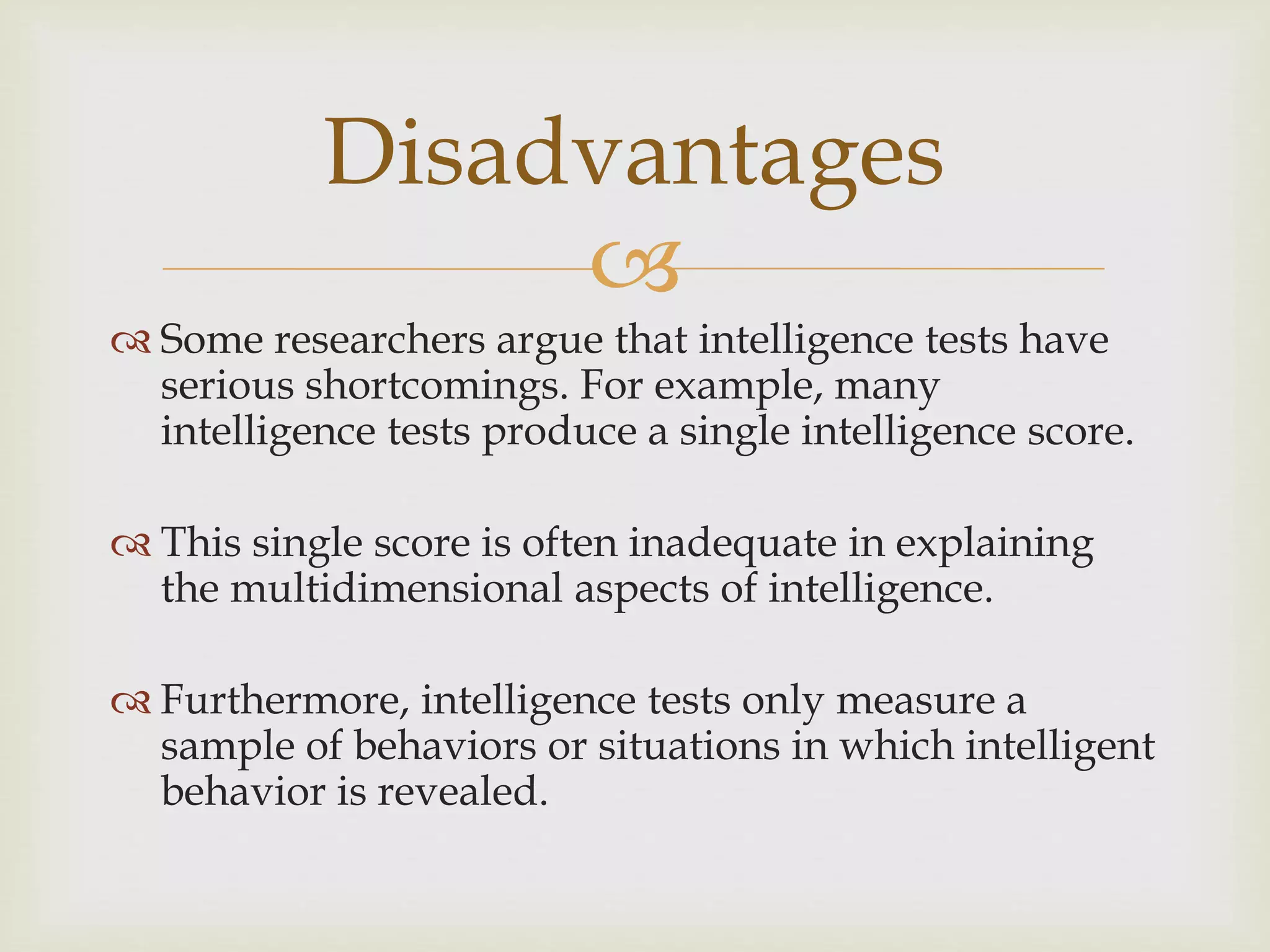 
 Some researchers argue that intelligence tests have
serious shortcomings. For example, many
intelligence tests produce a single intelligence score.
 This single score is often inadequate in explaining
the multidimensional aspects of intelligence.
 Furthermore, intelligence tests only measure a
sample of behaviors or situations in which intelligent
behavior is revealed.
Disadvantages
 