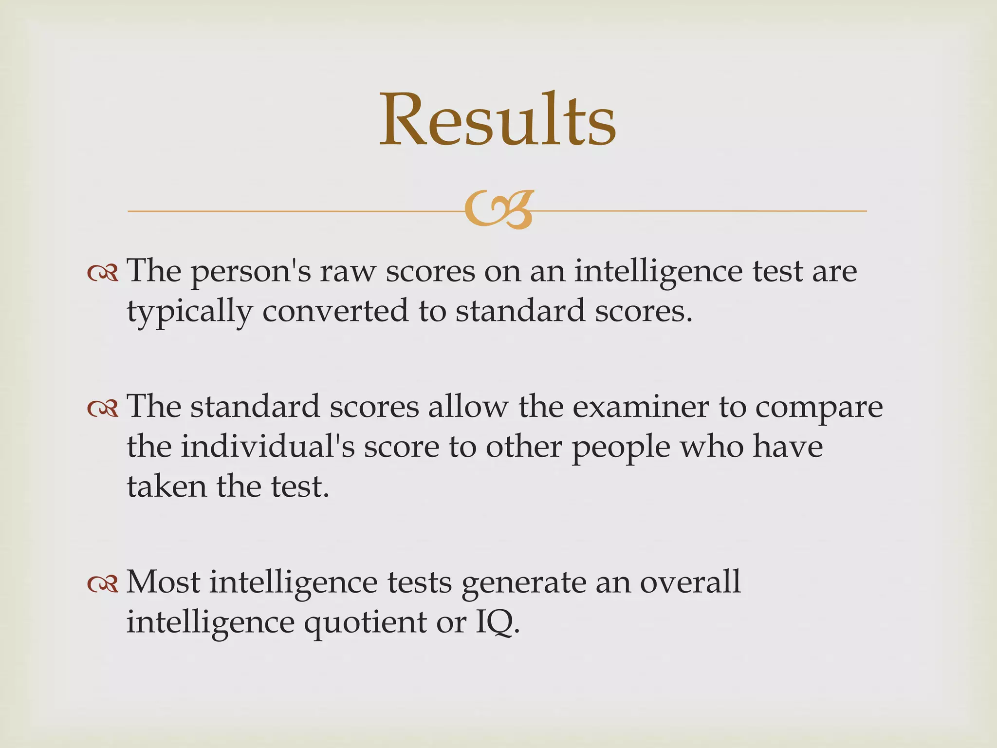 
 The person's raw scores on an intelligence test are
typically converted to standard scores.
 The standard scores allow the examiner to compare
the individual's score to other people who have
taken the test.
 Most intelligence tests generate an overall
intelligence quotient or IQ.
Results
 