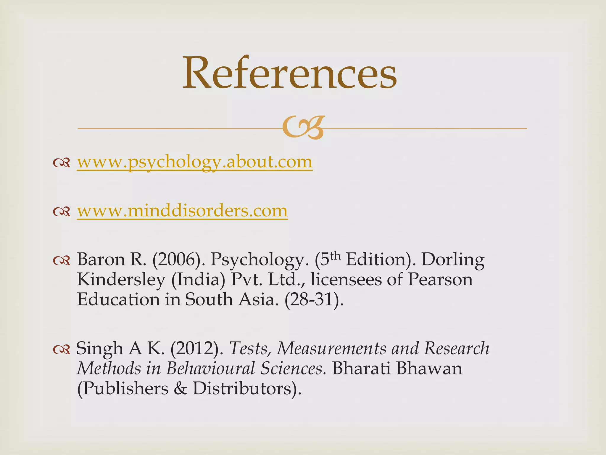 
 www.psychology.about.com
 www.minddisorders.com
 Baron R. (2006). Psychology. (5th Edition). Dorling
Kindersley (India) Pvt. Ltd., licensees of Pearson
Education in South Asia. (28-31).
 Singh A K. (2012). Tests, Measurements and Research
Methods in Behavioural Sciences. Bharati Bhawan
(Publishers & Distributors).
References
 