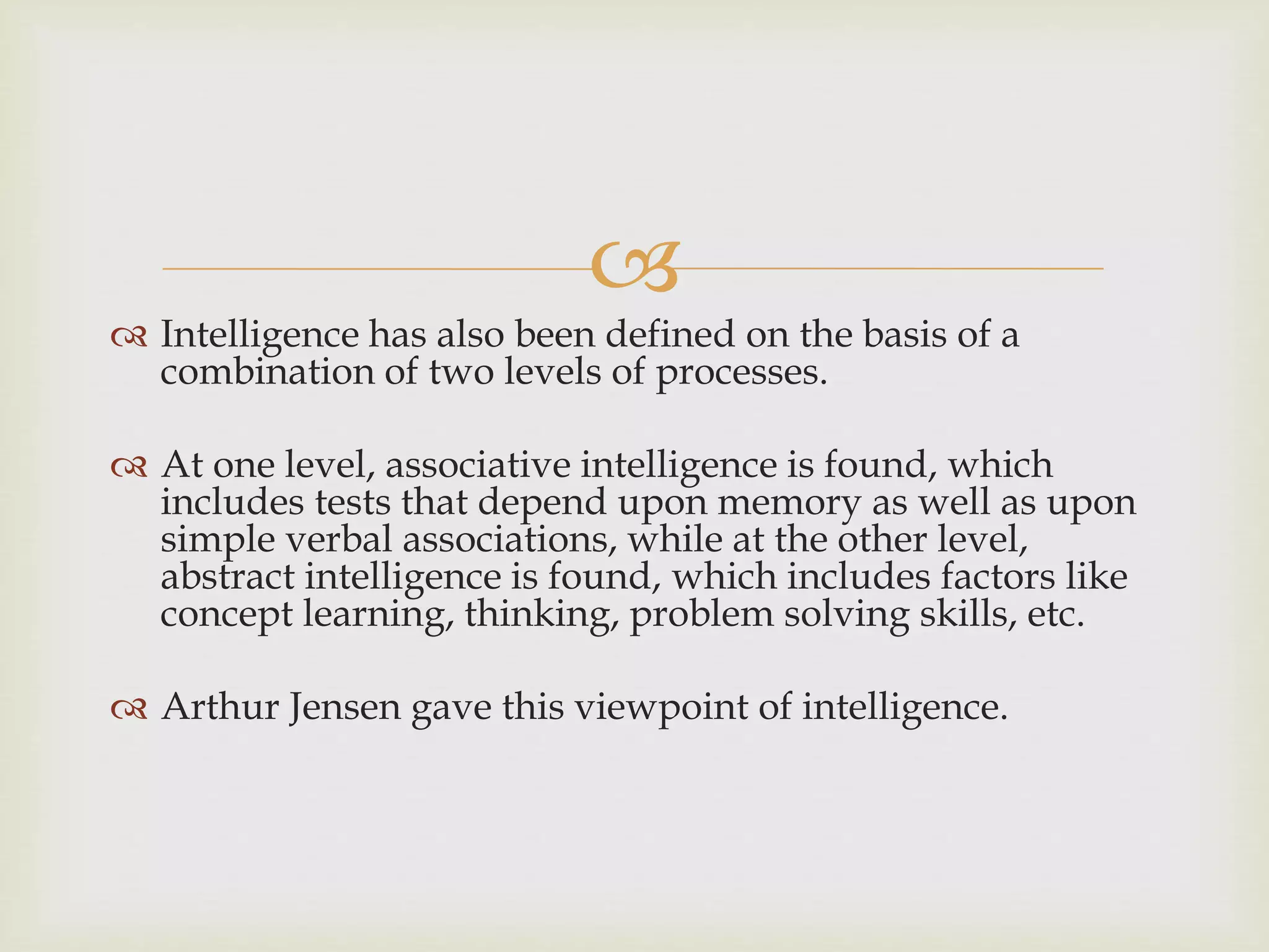
 Intelligence has also been defined on the basis of a
combination of two levels of processes.
 At one level, associative intelligence is found, which
includes tests that depend upon memory as well as upon
simple verbal associations, while at the other level,
abstract intelligence is found, which includes factors like
concept learning, thinking, problem solving skills, etc.
 Arthur Jensen gave this viewpoint of intelligence.
 