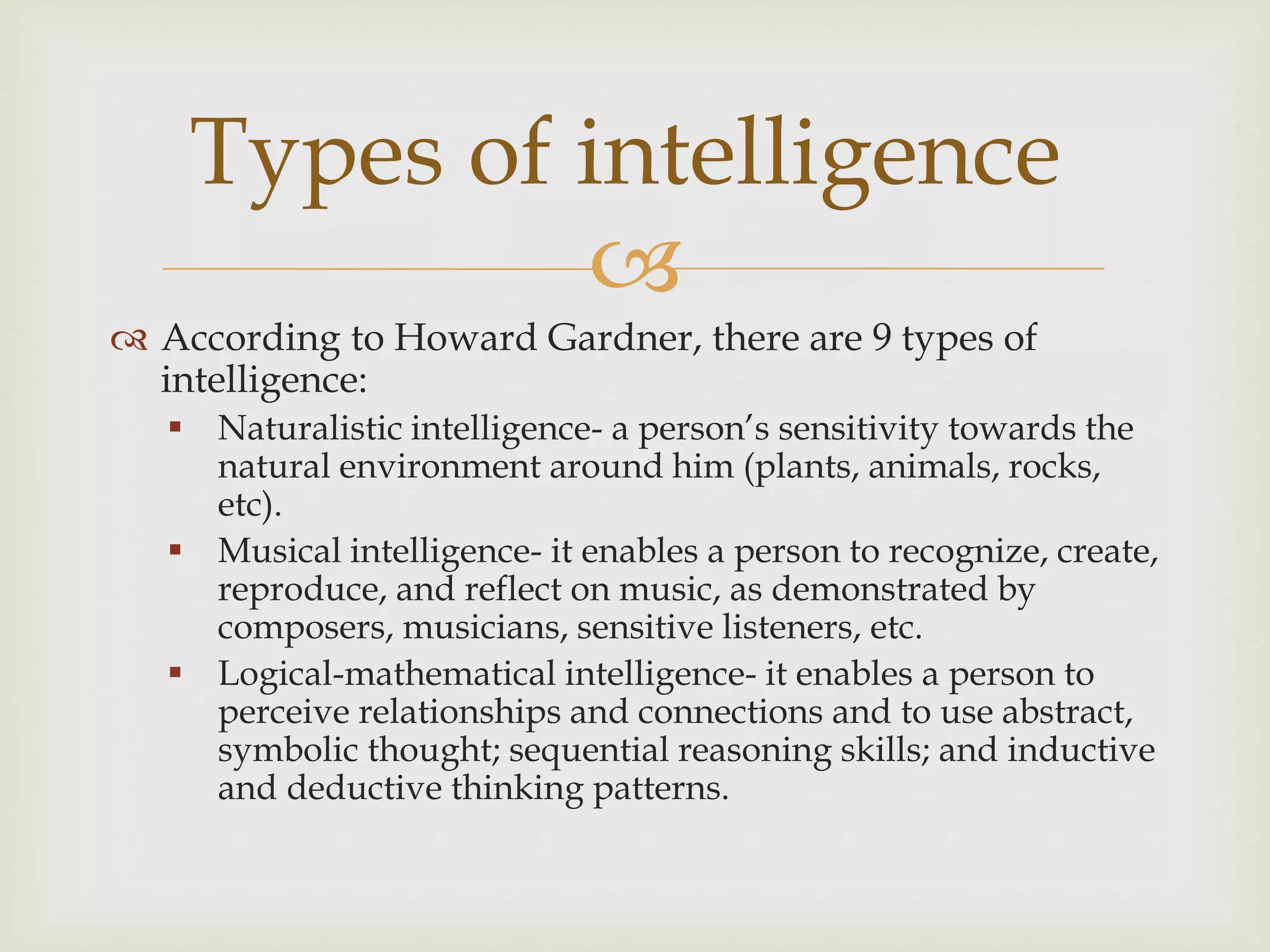 
 According to Howard Gardner, there are 9 types of
intelligence:
 Naturalistic intelligence- a person’s sensitivity towards the
natural environment around him (plants, animals, rocks,
etc).
 Musical intelligence- it enables a person to recognize, create,
reproduce, and reflect on music, as demonstrated by
composers, musicians, sensitive listeners, etc.
 Logical-mathematical intelligence- it enables a person to
perceive relationships and connections and to use abstract,
symbolic thought; sequential reasoning skills; and inductive
and deductive thinking patterns.
Types of intelligence
 