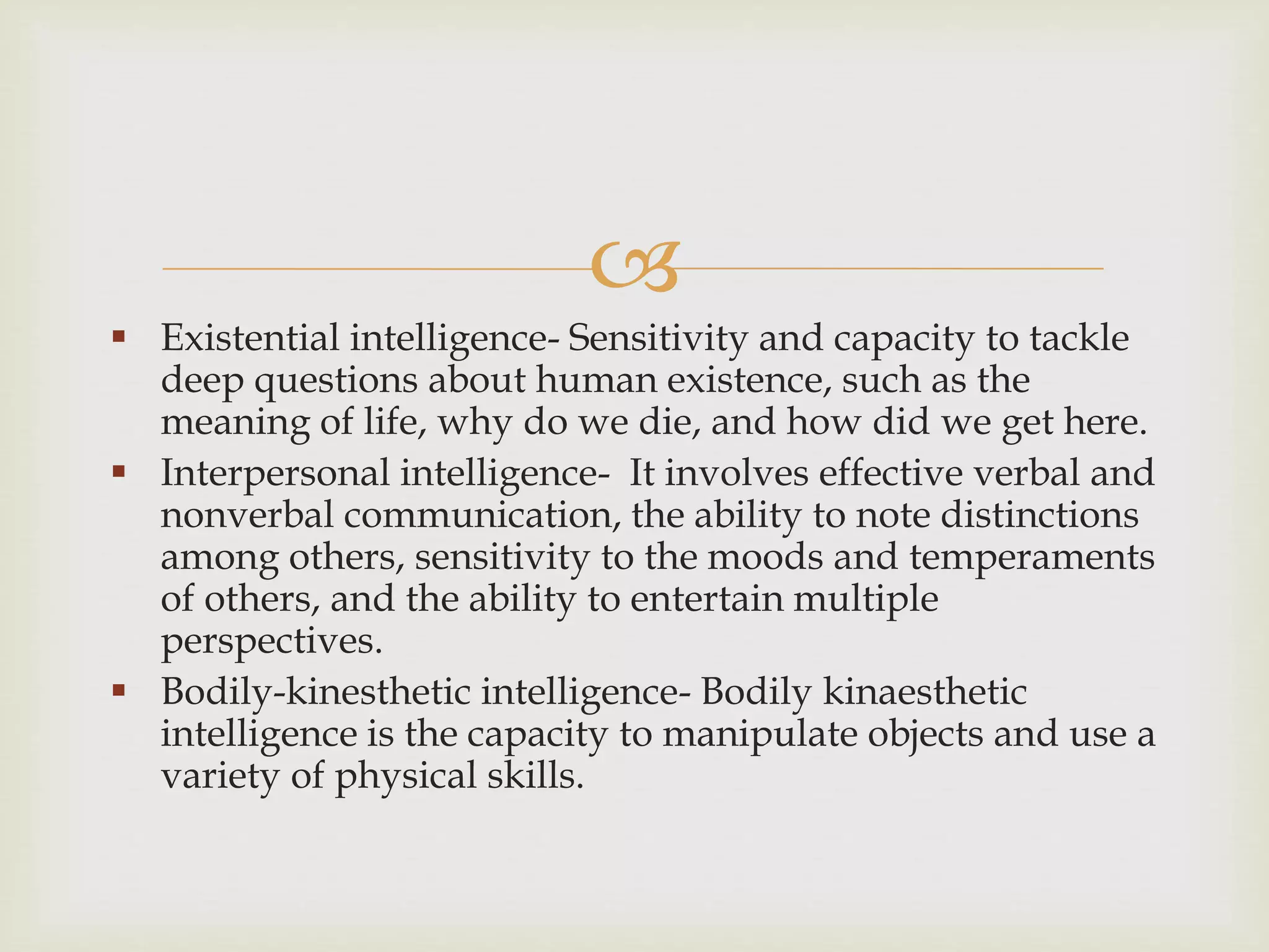
 Existential intelligence- Sensitivity and capacity to tackle
deep questions about human existence, such as the
meaning of life, why do we die, and how did we get here.
 Interpersonal intelligence- It involves effective verbal and
nonverbal communication, the ability to note distinctions
among others, sensitivity to the moods and temperaments
of others, and the ability to entertain multiple
perspectives.
 Bodily-kinesthetic intelligence- Bodily kinaesthetic
intelligence is the capacity to manipulate objects and use a
variety of physical skills.
 