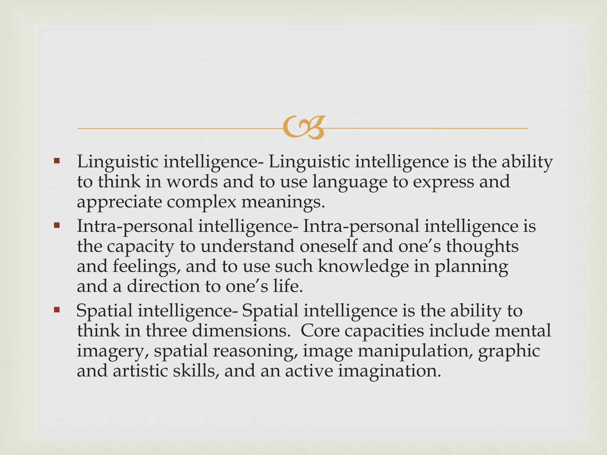 
 Linguistic intelligence- Linguistic intelligence is the ability
to think in words and to use language to express and
appreciate complex meanings.
 Intra-personal intelligence- Intra-personal intelligence is
the capacity to understand oneself and one’s thoughts
and feelings, and to use such knowledge in planning
and a direction to one’s life.
 Spatial intelligence- Spatial intelligence is the ability to
think in three dimensions. Core capacities include mental
imagery, spatial reasoning, image manipulation, graphic
and artistic skills, and an active imagination.
 