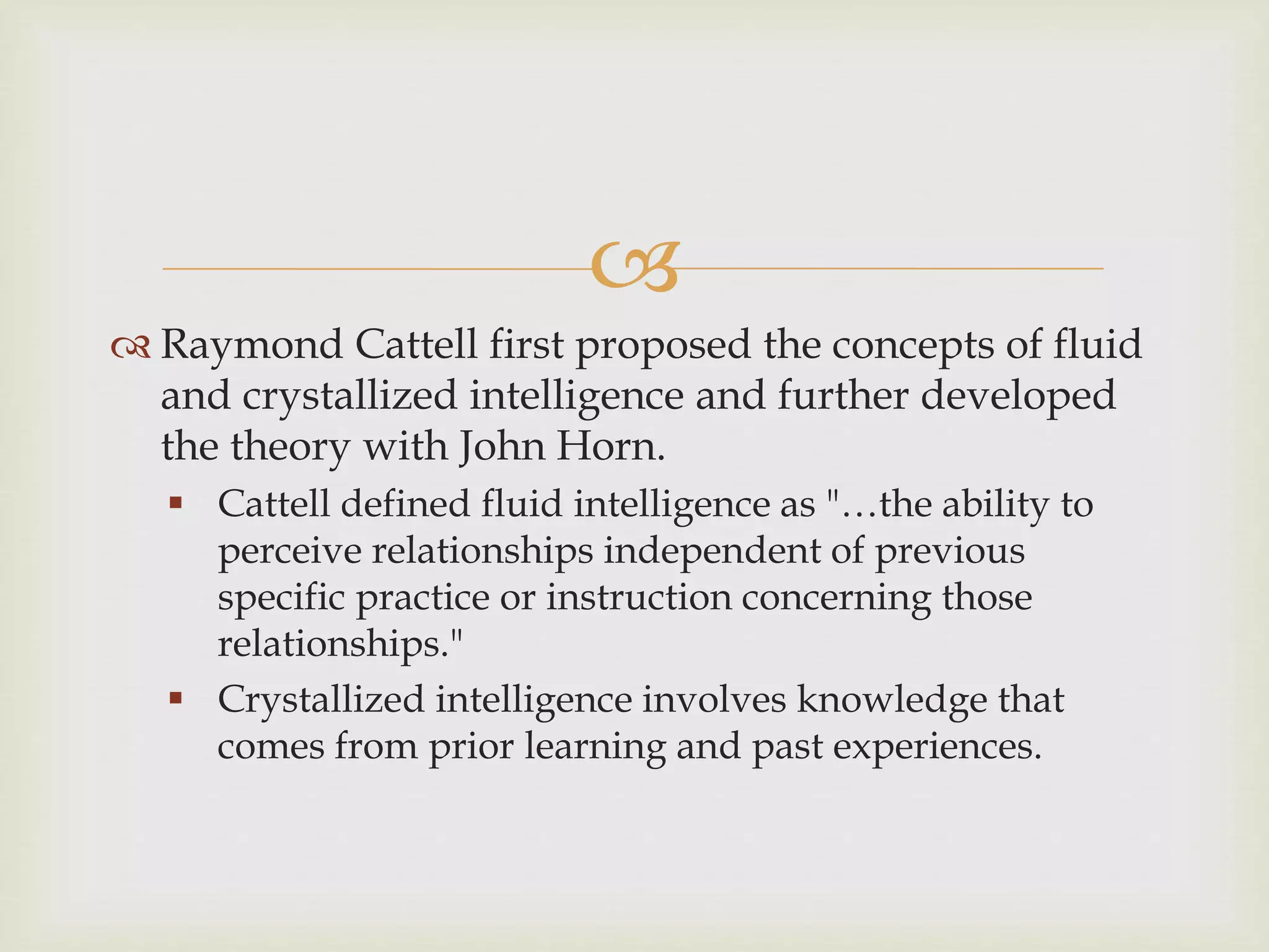 
 Raymond Cattell first proposed the concepts of fluid
and crystallized intelligence and further developed
the theory with John Horn.
 Cattell defined fluid intelligence as "…the ability to
perceive relationships independent of previous
specific practice or instruction concerning those
relationships."
 Crystallized intelligence involves knowledge that
comes from prior learning and past experiences.
 