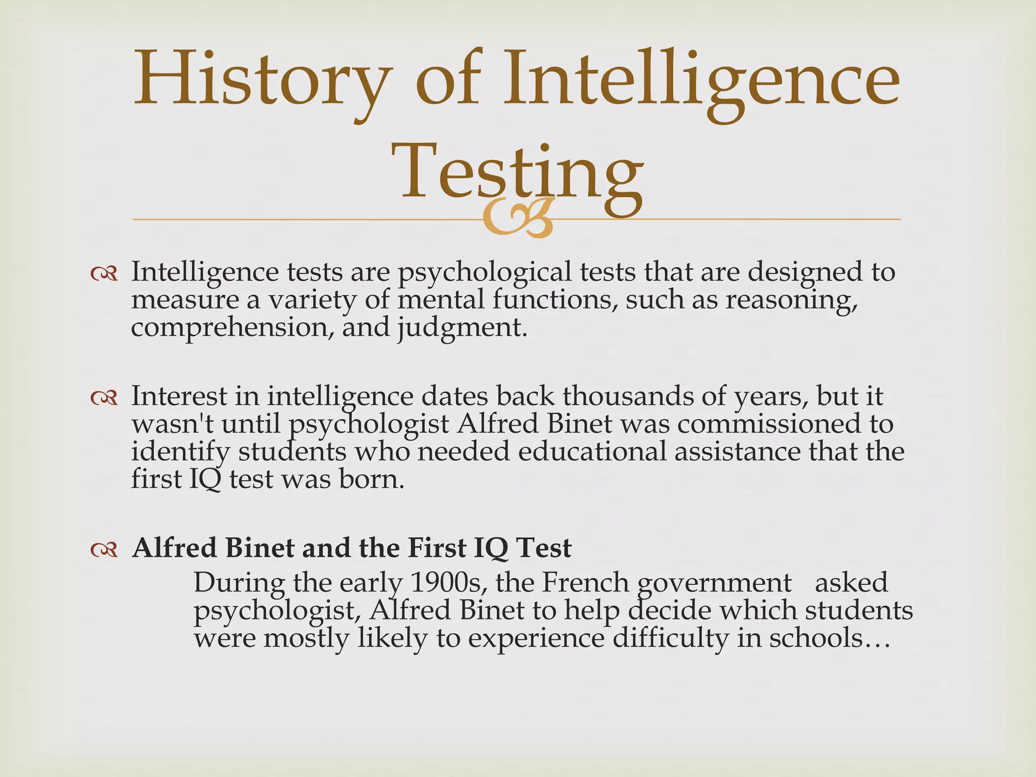 
 Intelligence tests are psychological tests that are designed to
measure a variety of mental functions, such as reasoning,
comprehension, and judgment.
 Interest in intelligence dates back thousands of years, but it
wasn't until psychologist Alfred Binet was commissioned to
identify students who needed educational assistance that the
first IQ test was born.
 Alfred Binet and the First IQ Test
During the early 1900s, the French government asked
psychologist, Alfred Binet to help decide which students
were mostly likely to experience difficulty in schools…
History of Intelligence
Testing
 