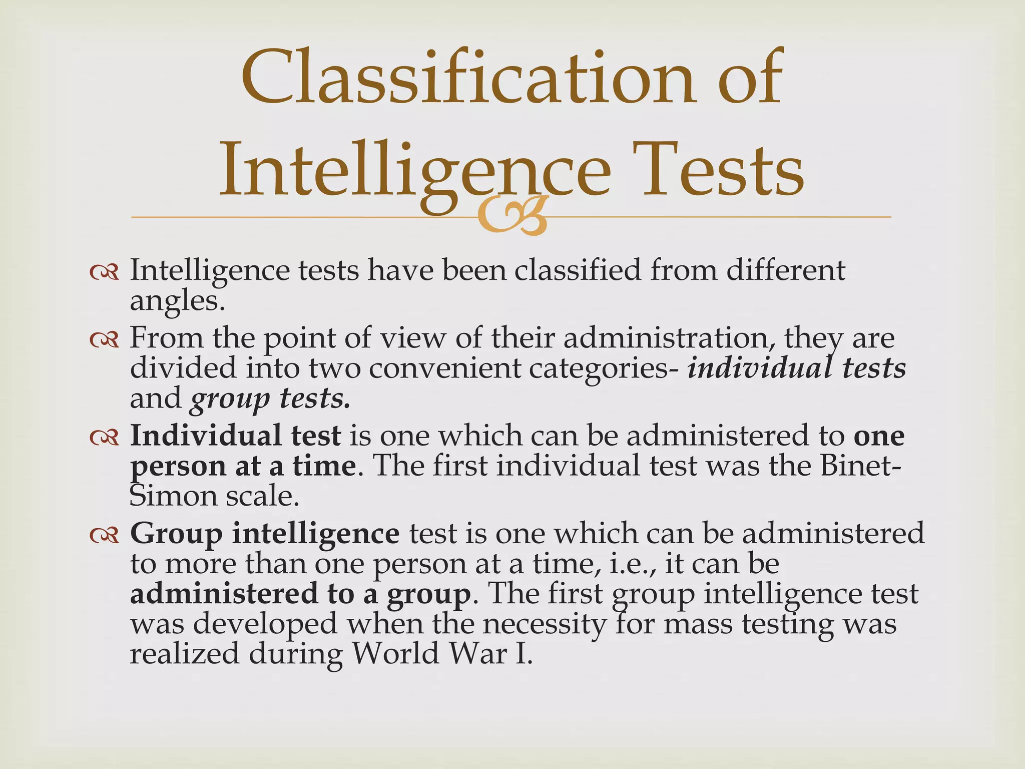 
 Intelligence tests have been classified from different
angles.
 From the point of view of their administration, they are
divided into two convenient categories- individual tests
and group tests.
 Individual test is one which can be administered to one
person at a time. The first individual test was the Binet-
Simon scale.
 Group intelligence test is one which can be administered
to more than one person at a time, i.e., it can be
administered to a group. The first group intelligence test
was developed when the necessity for mass testing was
realized during World War I.
Classification of
Intelligence Tests
 