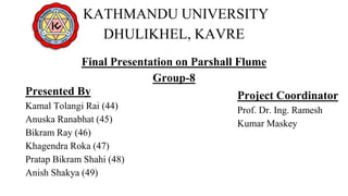 KATHMANDU UNIVERSITY
DHULIKHEL, KAVRE
Final Presentation on Parshall Flume
Group-8
Presented By
Kamal Tolangi Rai (44)
Anuska Ranabhat (45)
Bikram Ray (46)
Khagendra Roka (47)
Pratap Bikram Shahi (48)
Anish Shakya (49)
Project Coordinator
Prof. Dr. Ing. Ramesh
Kumar Maskey
 
