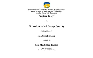 Department of Computer Science & Engineering
Amity School of Information Technology
Amity University Haryana
Mr. Ganesh Gupta
Department of Computer Science & Engineering
Amity School of Information Technology
Amity University Haryana
Seminar Paper
On
Network Attached Storage Security
Under guidance of
Ms. Shivali Dhaka
Presented By:
Said Masihullah Hashimi
MSc. NTM II Sem
Enrollment No: A50500818003
 