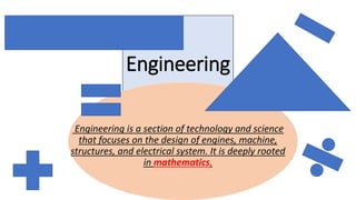 Engineering
Engineering is a section of technology and science
that focuses on the design of engines, machine,
structures, and electrical system. It is deeply rooted
in mathematics.
 