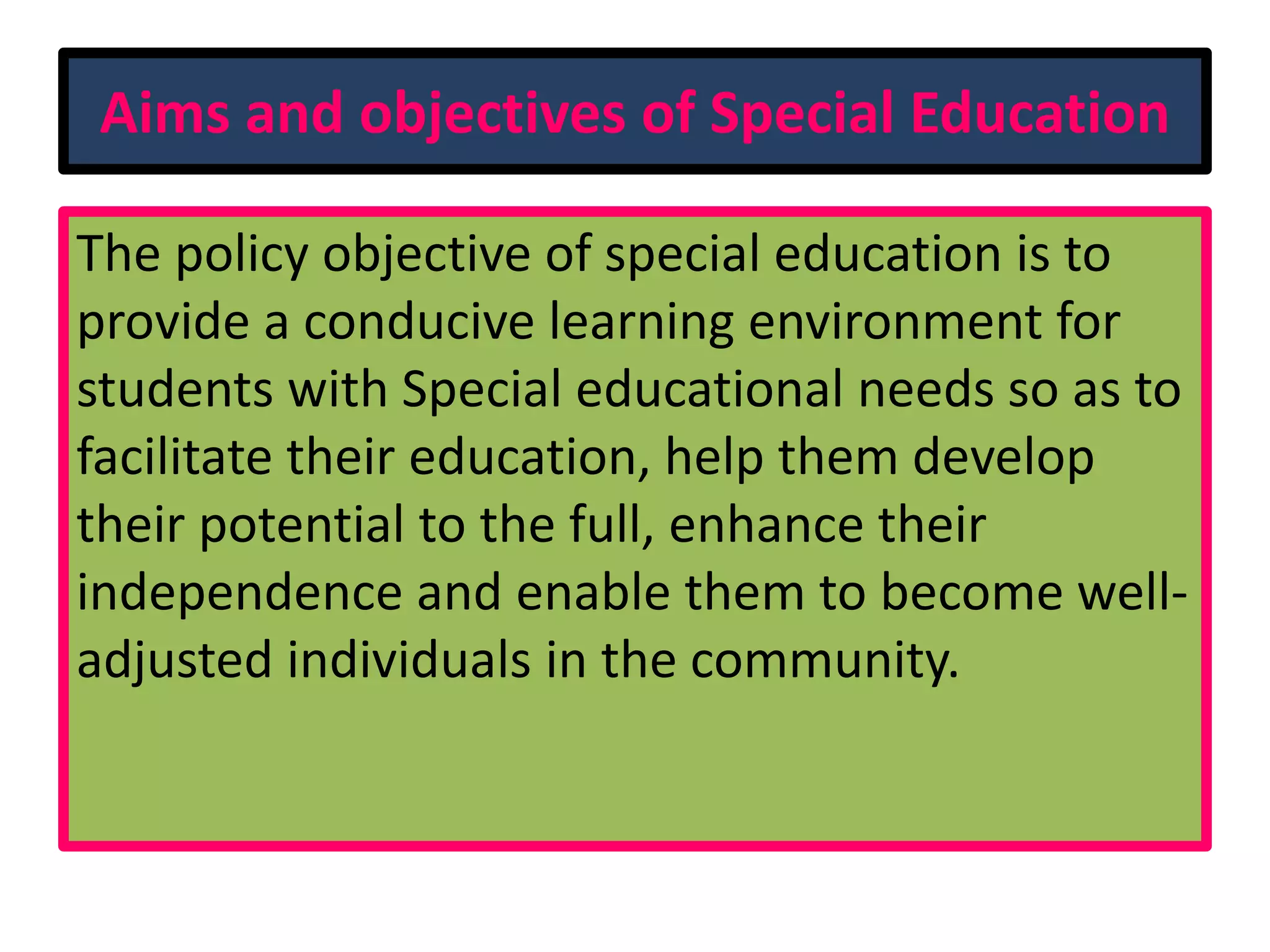 Aims and objectives of Special Education
The policy objective of special education is to
provide a conducive learning environment for
students with Special educational needs so as to
facilitate their education, help them develop
their potential to the full, enhance their
independence and enable them to become well-
adjusted individuals in the community.
 