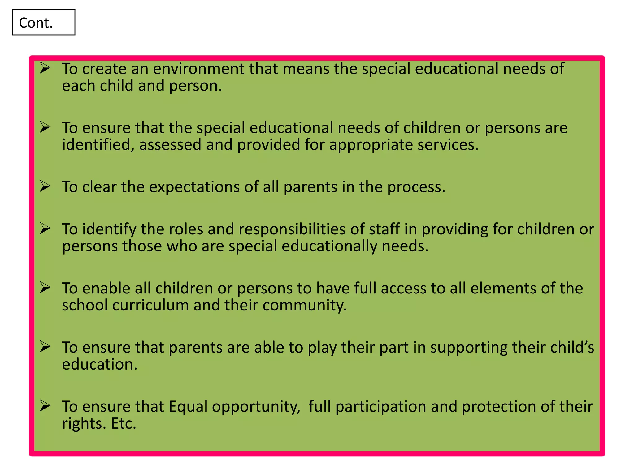  To create an environment that means the special educational needs of
each child and person.
 To ensure that the special educational needs of children or persons are
identified, assessed and provided for appropriate services.
 To clear the expectations of all parents in the process.
 To identify the roles and responsibilities of staff in providing for children or
persons those who are special educationally needs.
 To enable all children or persons to have full access to all elements of the
school curriculum and their community.
 To ensure that parents are able to play their part in supporting their child’s
education.
 To ensure that Equal opportunity, full participation and protection of their
rights. Etc.
Cont.
 