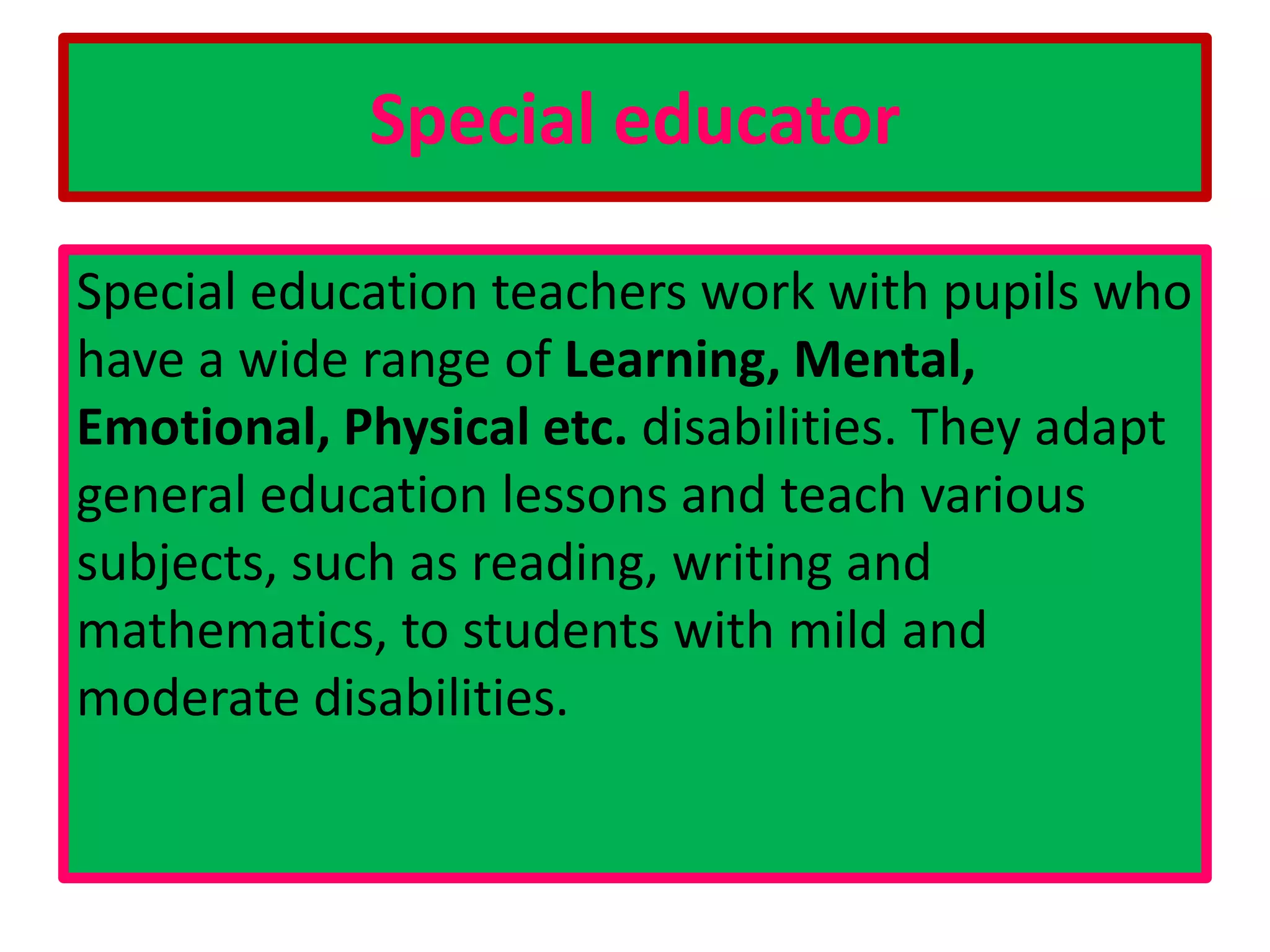 Special educator
Special education teachers work with pupils who
have a wide range of Learning, Mental,
Emotional, Physical etc. disabilities. They adapt
general education lessons and teach various
subjects, such as reading, writing and
mathematics, to students with mild and
moderate disabilities.
 