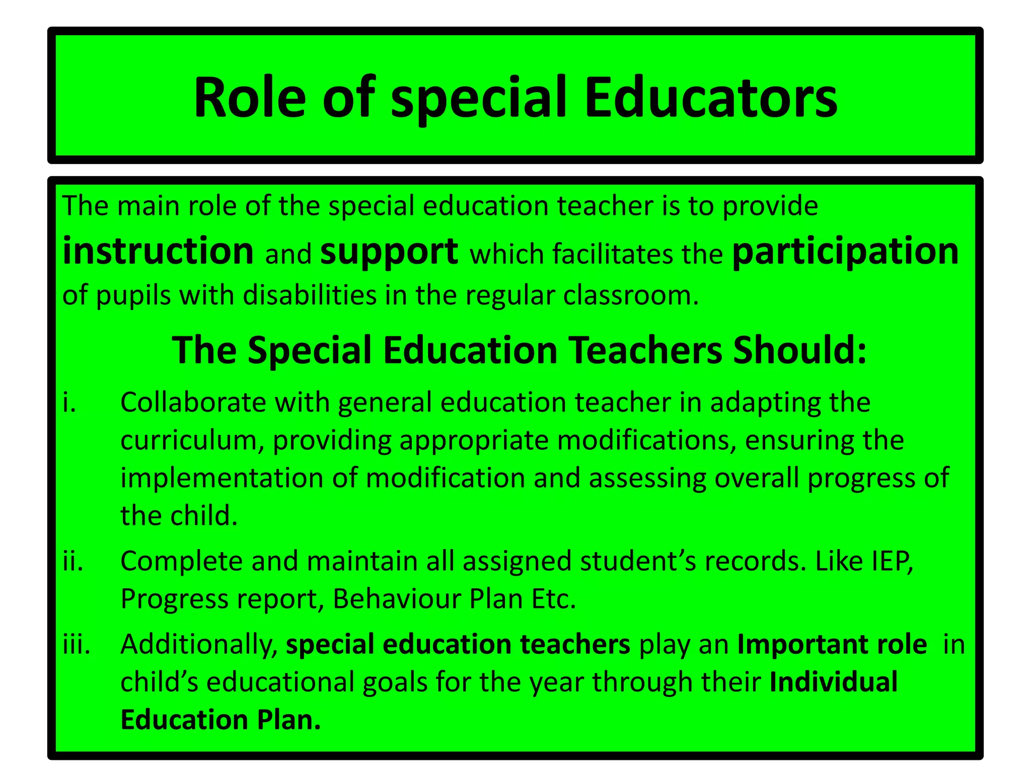 Role of special Educators
The main role of the special education teacher is to provide
instruction and support which facilitates the participation
of pupils with disabilities in the regular classroom.
The Special Education Teachers Should:
i. Collaborate with general education teacher in adapting the
curriculum, providing appropriate modifications, ensuring the
implementation of modification and assessing overall progress of
the child.
ii. Complete and maintain all assigned student’s records. Like IEP,
Progress report, Behaviour Plan Etc.
iii. Additionally, special education teachers play an Important role in
child’s educational goals for the year through their Individual
Education Plan.
 