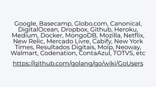 Google, Basecamp, Globo.com, Canonical,
DigitalOcean, Dropbox, Github, Heroku,
Medium, Docker, MongoDB, Mozilla, Netﬂix,
New Relic, Mercado Livre, Cabify, New York
Times, Resultados Digitais, Moip, Neoway,
Walmart, Codenation, ContaAzul, TOTVS, etc
https://github.com/golang/go/wiki/GoUsers
 