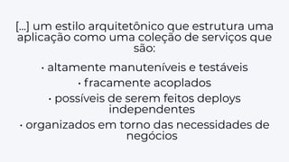 [...] um estilo arquitetônico que estrutura uma
aplicação como uma coleção de serviços que
são:
• altamente manuteníveis e testáveis
• fracamente acoplados
• possíveis de serem feitos deploys
independentes
• organizados em torno das necessidades de
negócios
 
