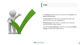 Farm Fresh
O r g a n i c a l l y Y o u r s !
» The waste product will be converted into manure and
sold to the farmers.
» Lower prices than the ones provided by sellers that
acquire them through aggregators.
» Shop located where there is a traffic from all three
sections of theTarget Market.
» Providing home delivery to places with people willing
to pay considerably higher prices.
USP
10
 