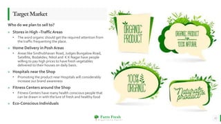 Farm Fresh
O r g a n i c a l l y Y o u r s !
» Stores in High –Traffic Areas
• The word organic should get the required attention from
the traffic frequenting the place.
» Home Delivery in Posh Areas
• Areas like Sindhubhavan Road, Judges Bungalow Road,
Satellite, Bodakdev, Nikol and K K Nagar have people
willing to pay high prices to have fresh vegetables
delivered to their houses on daily basis.
» Hospitals near the Shop
• Promoting the product near Hospitals will considerably
increase our brand awareness
» Fitness Centers around the Shop
• Fitness Centers have many health conscious people that
can be drawn in with the lure of fresh and healthy food
» Eco-Conscious Individuals
11
TargetMarket
Who do we plan to sell to?
 