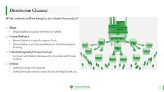 Farm Fresh
O r g a n i c a l l y Y o u r s !
» Shop
• Shop located at a place with heavy footfall.
» Home Delivery
• Home Delivery in specific regions from
• Home Delivery at a discounted rate in the Morning and
Evening
» Hotels/Hospitals/Fitness Centers
• Contract with Hotels, Restaurants, Hospitals and Fitness
Centers
» Online
• Selling through own website
• Selling through online Grocery Stores like Big Basket, etc.
13
DistributionChannel
What methods will we adapt to distribute the product?
 