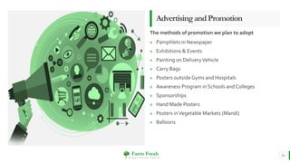 Farm Fresh
O r g a n i c a l l y Y o u r s !
» Pamphlets in Newspaper
» Exhibitions & Events
» Painting on DeliveryVehicle
» Carry Bags
» Posters outside Gyms and Hospitals
» Awareness Program in Schools and Colleges
» Sponsorships
» Hand Made Posters
» Posters inVegetable Markets (Mandi)
» Balloons
AdvertisingandPromotion
The methods of promotion we plan to adopt
14
 