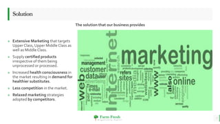 Farm Fresh
O r g a n i c a l l y Y o u r s !
» Extensive Marketing that targets
Upper Class, Upper Middle Class as
well as Middle Class.
» Supply certified products
irrespective of them being
unprocessed or processed.
» Increased health consciousness in
the market resulting in demand for
healthier substitutes.
» Less competition in the market.
» Relaxed marketing strategies
adopted by competitors.
Solution
The solution that our business provides
7
 