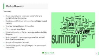 Farm Fresh
O r g a n i c a l l y Y o u r s !
» As we are producing ourselves, we can charge a
comparatively lower price.
» Due to a possible lower price, we have a bigger target
market.
» Very few competitors in Ahmedabad
» Prices are not negotiable
» Household products that are unprocessed are in high
demand.
» Most competitors act as aggregators while we deal
directly with customers
» No special manpower required
» Transporting goods through cargo is the most opted
for method
9
MarketResearch
Summary
 