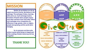 MISSION
“ Neither do we believe nor do we
expect any kind of charity. We believe in the
exchange. The exchange of ideas, learning,
skills and so on. Such exchanges lead to
formation of bonds where people respect
each other and learn from each other. When
such exchanges occur irrespective of a
difference in age, gender, color or religion,
people start growing and the world starts
changing.
So, to everyone out there who
wishes to grow while being an integral part
of the creating of better tomorrow, let’s do
it together ”
THANK YOU!
 