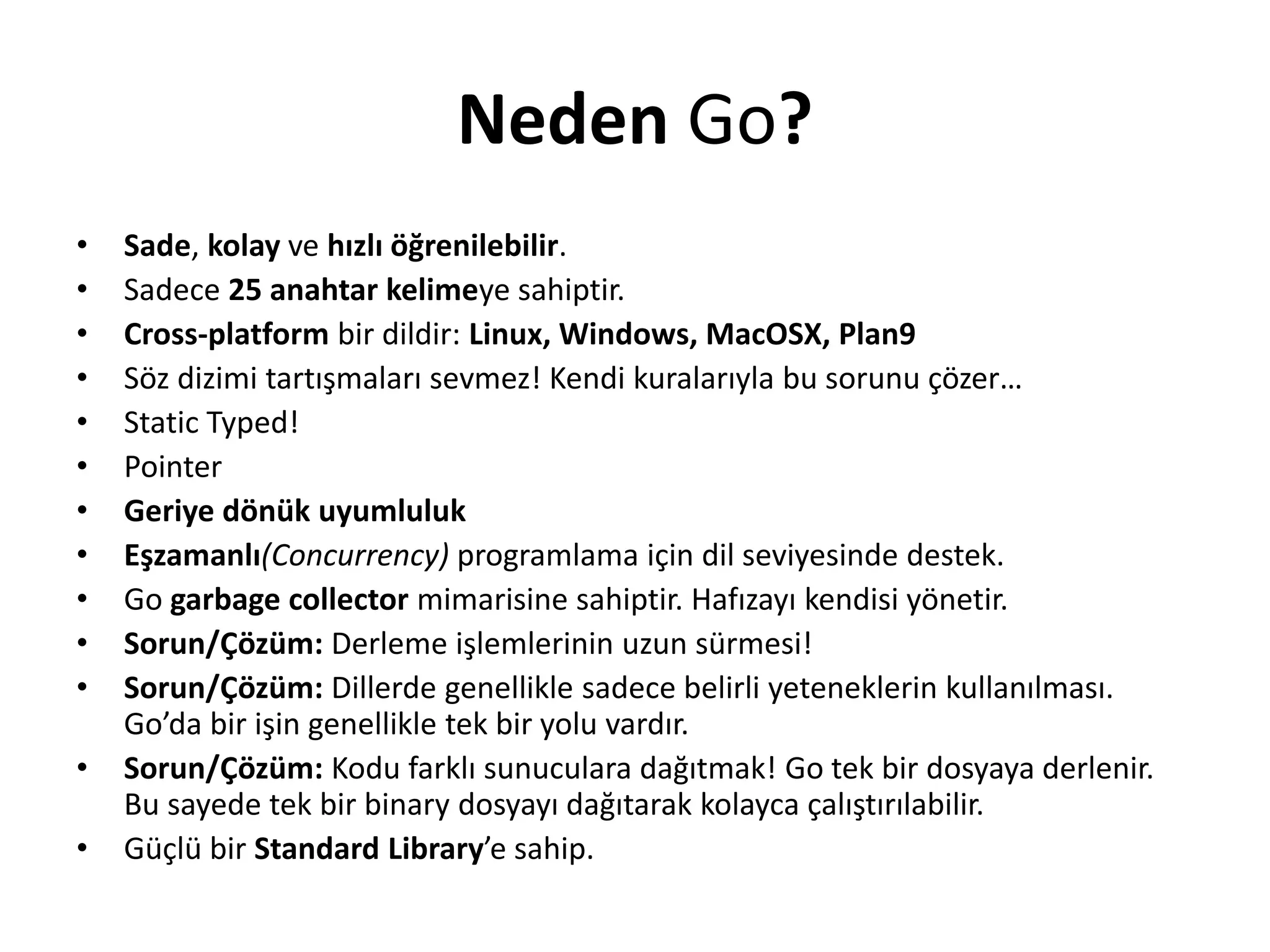 Neden Go?
• Sade, kolay ve hızlı öğrenilebilir.
• Sadece 25 anahtar kelimeye sahiptir.
• Cross-platform bir dildir: Linux, Windows, MacOSX, Plan9
• Söz dizimi tartışmaları sevmez! Kendi kuralarıyla bu sorunu çözer…
• Static Typed!
• Pointer
• Geriye dönük uyumluluk
• Eşzamanlı(Concurrency) programlama için dil seviyesinde destek.
• Go garbage collector mimarisine sahiptir. Hafızayı kendisi yönetir.
• Sorun/Çözüm: Derleme işlemlerinin uzun sürmesi!
• Sorun/Çözüm: Dillerde genellikle sadece belirli yeteneklerin kullanılması.
Go’da bir işin genellikle tek bir yolu vardır.
• Sorun/Çözüm: Kodu farklı sunuculara dağıtmak! Go tek bir dosyaya derlenir.
Bu sayede tek bir binary dosyayı dağıtarak kolayca çalıştırılabilir.
• Güçlü bir Standard Library’e sahip.
 