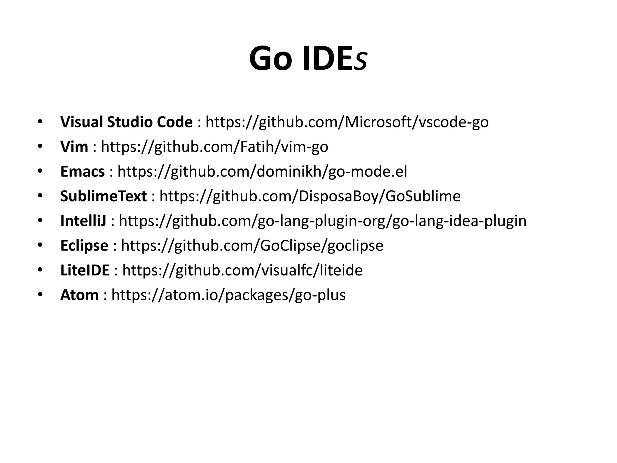 Go IDEs
• Visual Studio Code : https://github.com/Microsoft/vscode-go
• Vim : https://github.com/Fatih/vim-go
• Emacs : https://github.com/dominikh/go-mode.el
• SublimeText : https://github.com/DisposaBoy/GoSublime
• IntelliJ : https://github.com/go-lang-plugin-org/go-lang-idea-plugin
• Eclipse : https://github.com/GoClipse/goclipse
• LiteIDE : https://github.com/visualfc/liteide
• Atom : https://atom.io/packages/go-plus
 