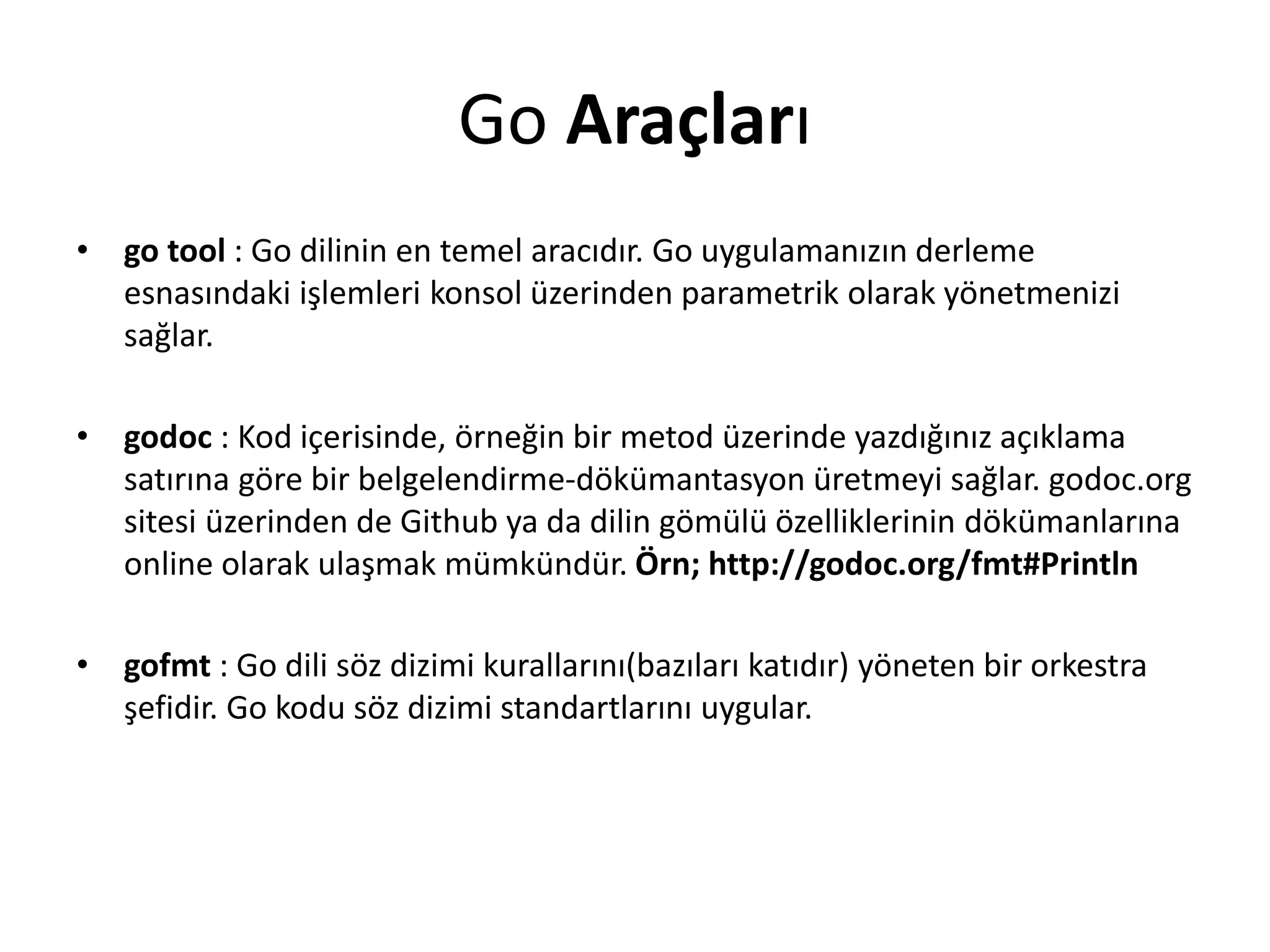 Go Araçları
• go tool : Go dilinin en temel aracıdır. Go uygulamanızın derleme
esnasındaki işlemleri konsol üzerinden parametrik olarak yönetmenizi
sağlar.
• godoc : Kod içerisinde, örneğin bir metod üzerinde yazdığınız açıklama
satırına göre bir belgelendirme-dökümantasyon üretmeyi sağlar. godoc.org
sitesi üzerinden de Github ya da dilin gömülü özelliklerinin dökümanlarına
online olarak ulaşmak mümkündür. Örn; http://godoc.org/fmt#Println
• gofmt : Go dili söz dizimi kurallarını(bazıları katıdır) yöneten bir orkestra
şefidir. Go kodu söz dizimi standartlarını uygular.
 