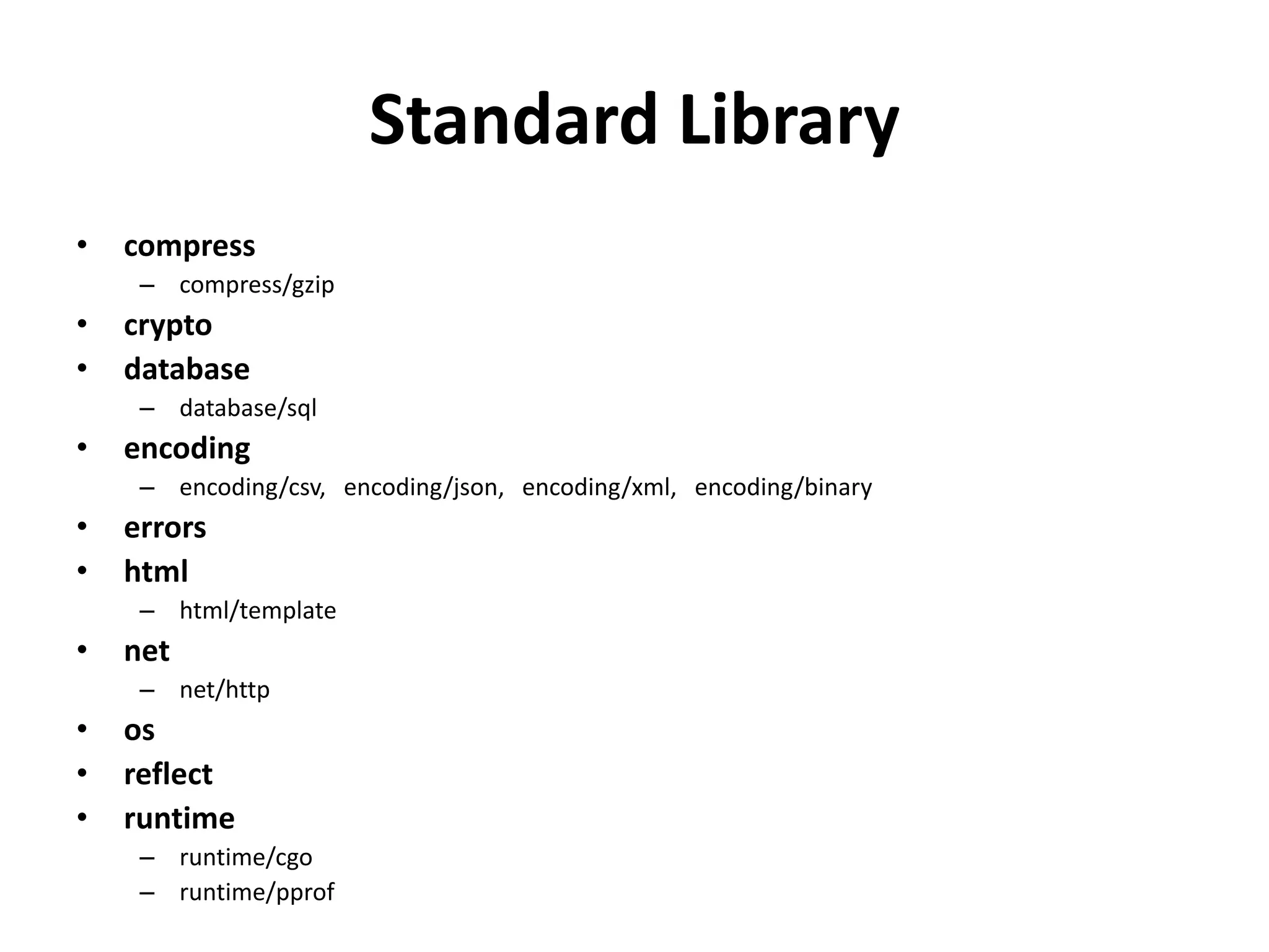 Standard Library
• compress
– compress/gzip
• crypto
• database
– database/sql
• encoding
– encoding/csv, encoding/json, encoding/xml, encoding/binary
• errors
• html
– html/template
• net
– net/http
• os
• reflect
• runtime
– runtime/cgo
– runtime/pprof
 