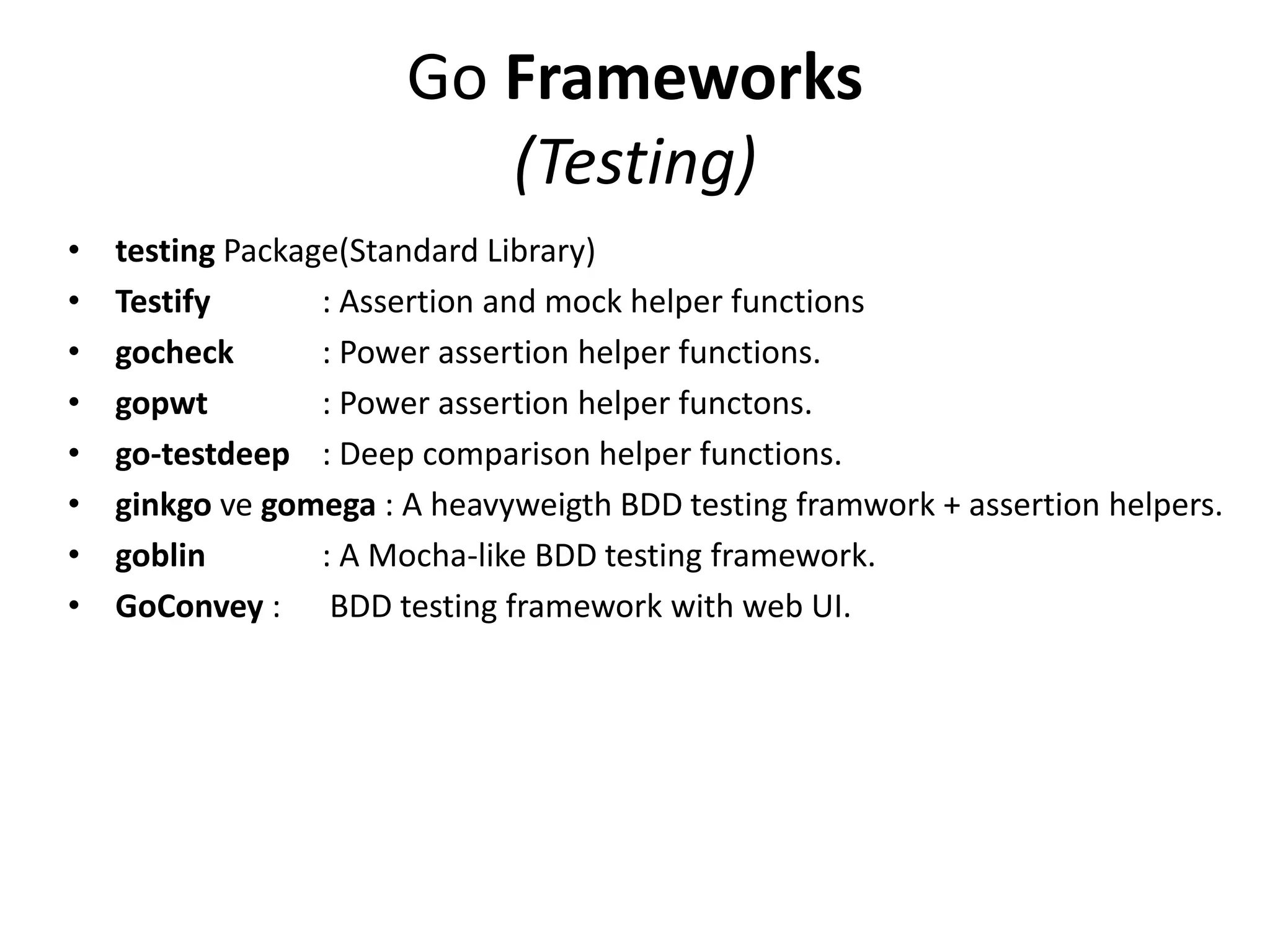 Go Frameworks
(Testing)
• testing Package(Standard Library)
• Testify : Assertion and mock helper functions
• gocheck : Power assertion helper functions.
• gopwt : Power assertion helper functons.
• go-testdeep : Deep comparison helper functions.
• ginkgo ve gomega : A heavyweigth BDD testing framwork + assertion helpers.
• goblin : A Mocha-like BDD testing framework.
• GoConvey : BDD testing framework with web UI.
 