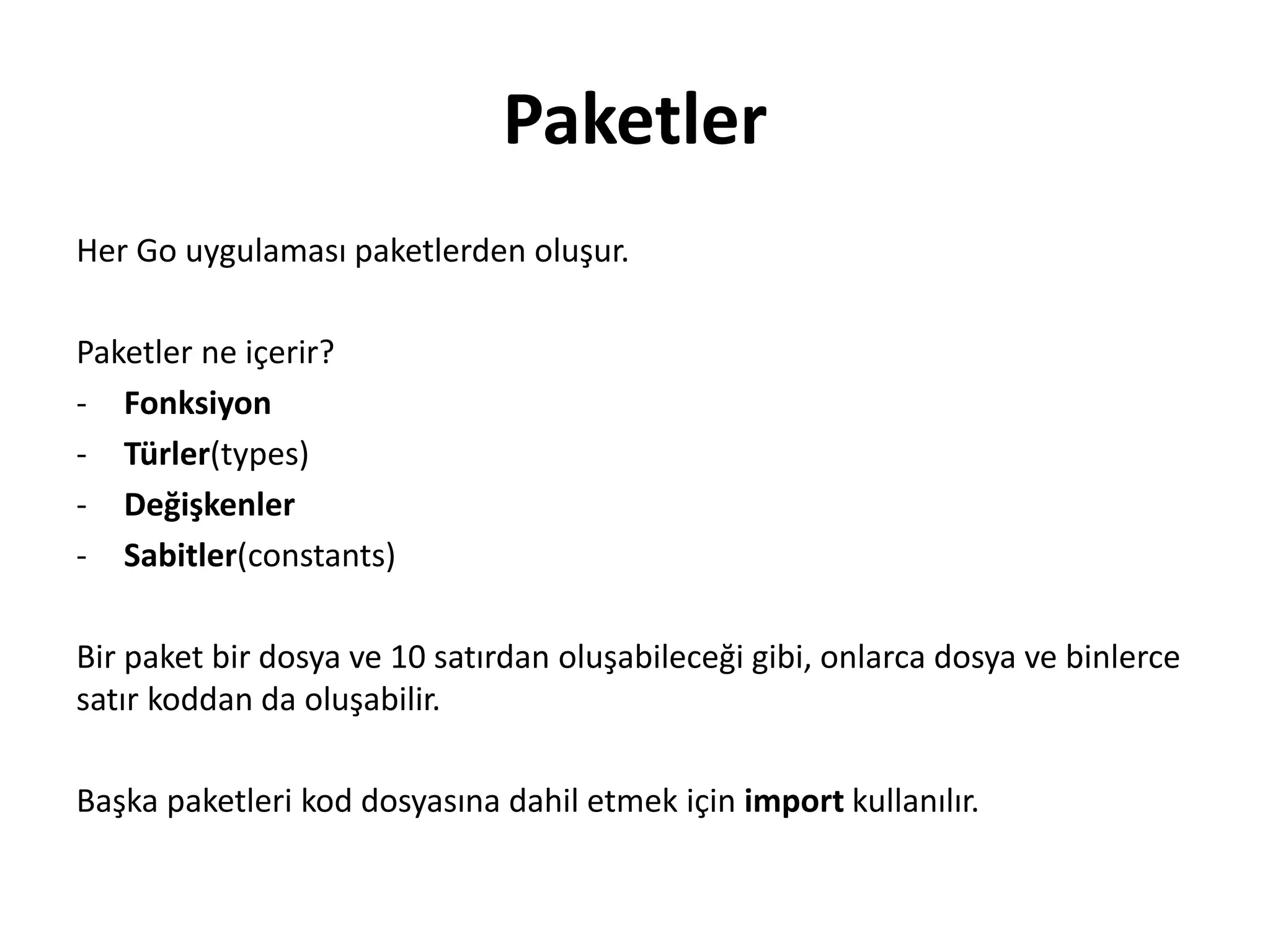 Paketler
Her Go uygulaması paketlerden oluşur.
Paketler ne içerir?
- Fonksiyon
- Türler(types)
- Değişkenler
- Sabitler(constants)
Bir paket bir dosya ve 10 satırdan oluşabileceği gibi, onlarca dosya ve binlerce
satır koddan da oluşabilir.
Başka paketleri kod dosyasına dahil etmek için import kullanılır.
 