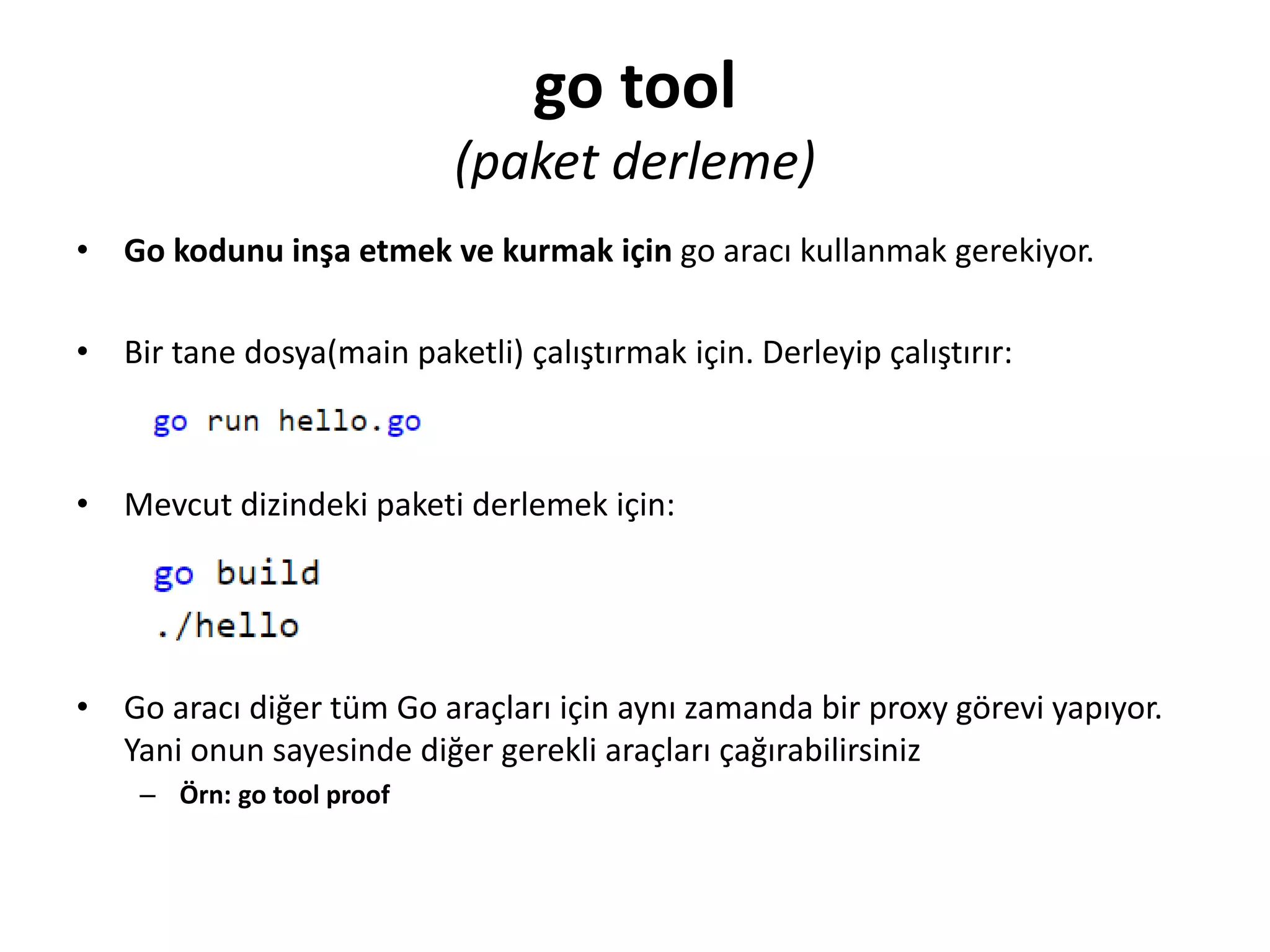 go tool
(paket derleme)
• Go kodunu inşa etmek ve kurmak için go aracı kullanmak gerekiyor.
• Bir tane dosya(main paketli) çalıştırmak için. Derleyip çalıştırır:
• Mevcut dizindeki paketi derlemek için:
• Go aracı diğer tüm Go araçları için aynı zamanda bir proxy görevi yapıyor.
Yani onun sayesinde diğer gerekli araçları çağırabilirsiniz
– Örn: go tool proof
 