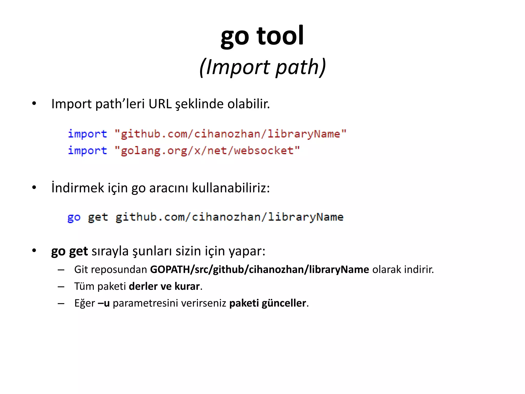 go tool
(Import path)
• Import path’leri URL şeklinde olabilir.
• İndirmek için go aracını kullanabiliriz:
• go get sırayla şunları sizin için yapar:
– Git reposundan GOPATH/src/github/cihanozhan/libraryName olarak indirir.
– Tüm paketi derler ve kurar.
– Eğer –u parametresini verirseniz paketi günceller.
 