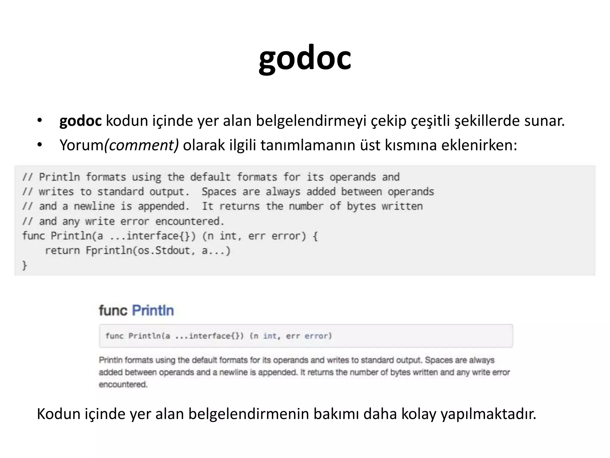 godoc
• godoc kodun içinde yer alan belgelendirmeyi çekip çeşitli şekillerde sunar.
• Yorum(comment) olarak ilgili tanımlamanın üst kısmına eklenirken:
Kodun içinde yer alan belgelendirmenin bakımı daha kolay yapılmaktadır.
 