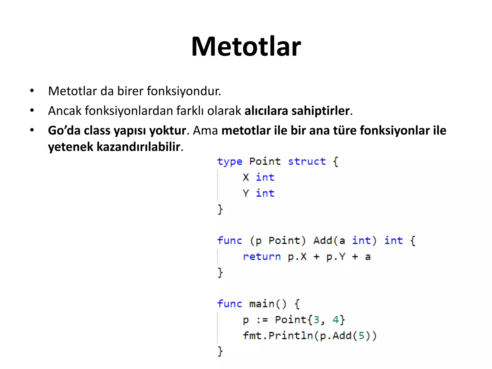 Metotlar
• Metotlar da birer fonksiyondur.
• Ancak fonksiyonlardan farklı olarak alıcılara sahiptirler.
• Go’da class yapısı yoktur. Ama metotlar ile bir ana türe fonksiyonlar ile
yetenek kazandırılabilir.
 
