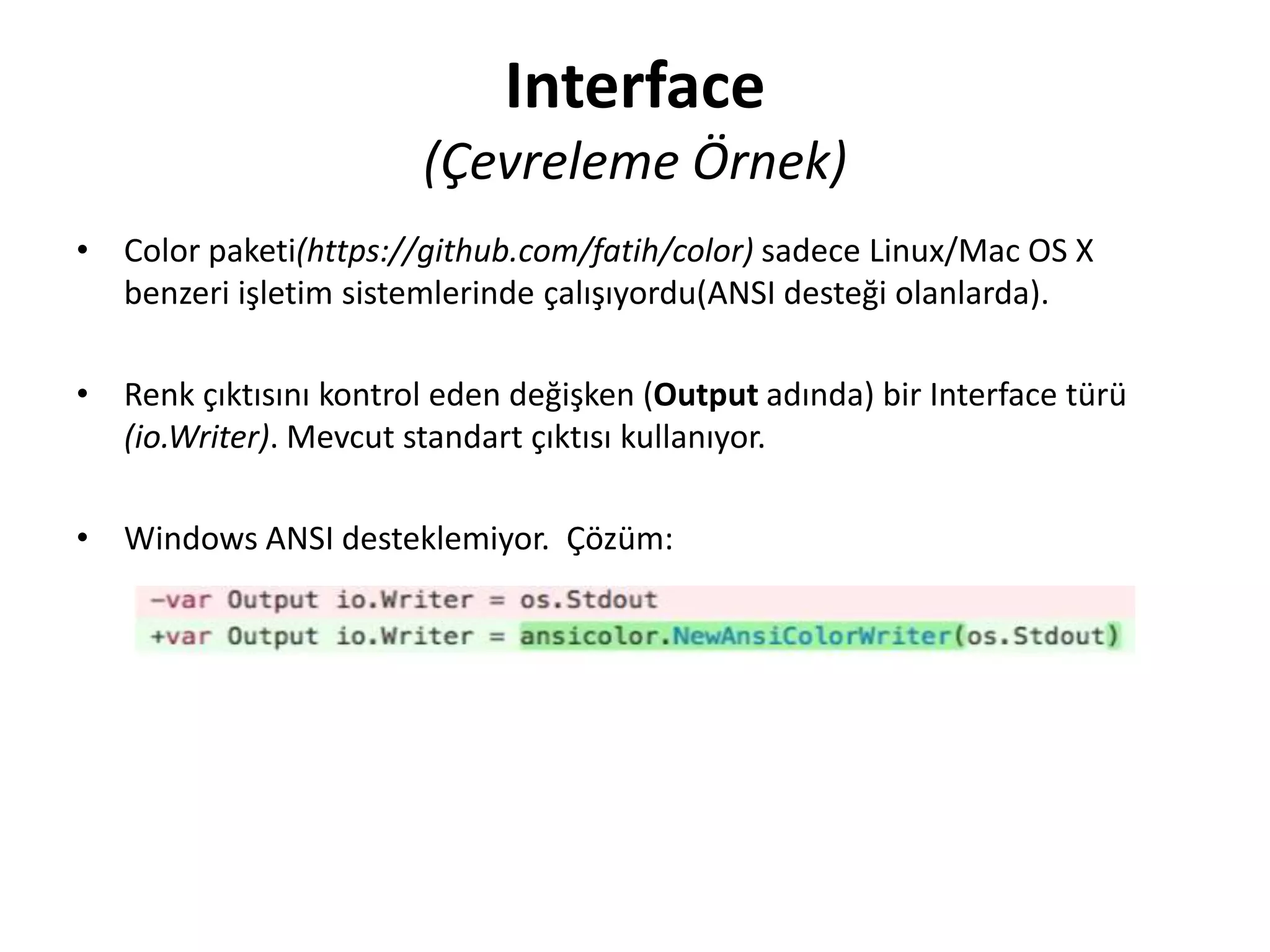 Interface
(Çevreleme Örnek)
• Color paketi(https://github.com/fatih/color) sadece Linux/Mac OS X
benzeri işletim sistemlerinde çalışıyordu(ANSI desteği olanlarda).
• Renk çıktısını kontrol eden değişken (Output adında) bir Interface türü
(io.Writer). Mevcut standart çıktısı kullanıyor.
• Windows ANSI desteklemiyor. Çözüm:
 
