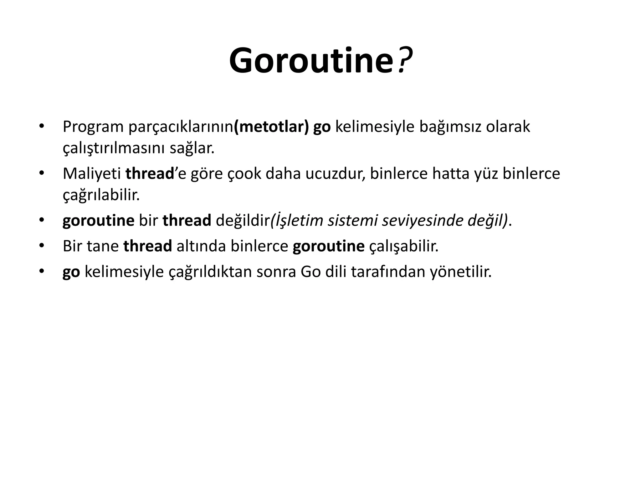Goroutine?
• Program parçacıklarının(metotlar) go kelimesiyle bağımsız olarak
çalıştırılmasını sağlar.
• Maliyeti thread’e göre çook daha ucuzdur, binlerce hatta yüz binlerce
çağrılabilir.
• goroutine bir thread değildir(İşletim sistemi seviyesinde değil).
• Bir tane thread altında binlerce goroutine çalışabilir.
• go kelimesiyle çağrıldıktan sonra Go dili tarafından yönetilir.
 