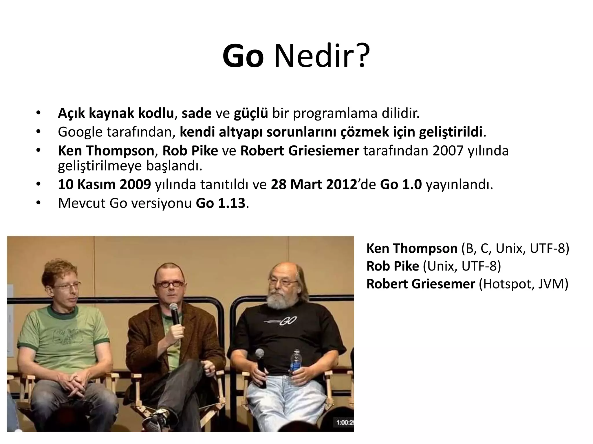 Go Nedir?
• Açık kaynak kodlu, sade ve güçlü bir programlama dilidir.
• Google tarafından, kendi altyapı sorunlarını çözmek için geliştirildi.
• Ken Thompson, Rob Pike ve Robert Griesiemer tarafından 2007 yılında
geliştirilmeye başlandı.
• 10 Kasım 2009 yılında tanıtıldı ve 28 Mart 2012’de Go 1.0 yayınlandı.
• Mevcut Go versiyonu Go 1.13.
Ken Thompson (B, C, Unix, UTF-8)
Rob Pike (Unix, UTF-8)
Robert Griesemer (Hotspot, JVM)
 