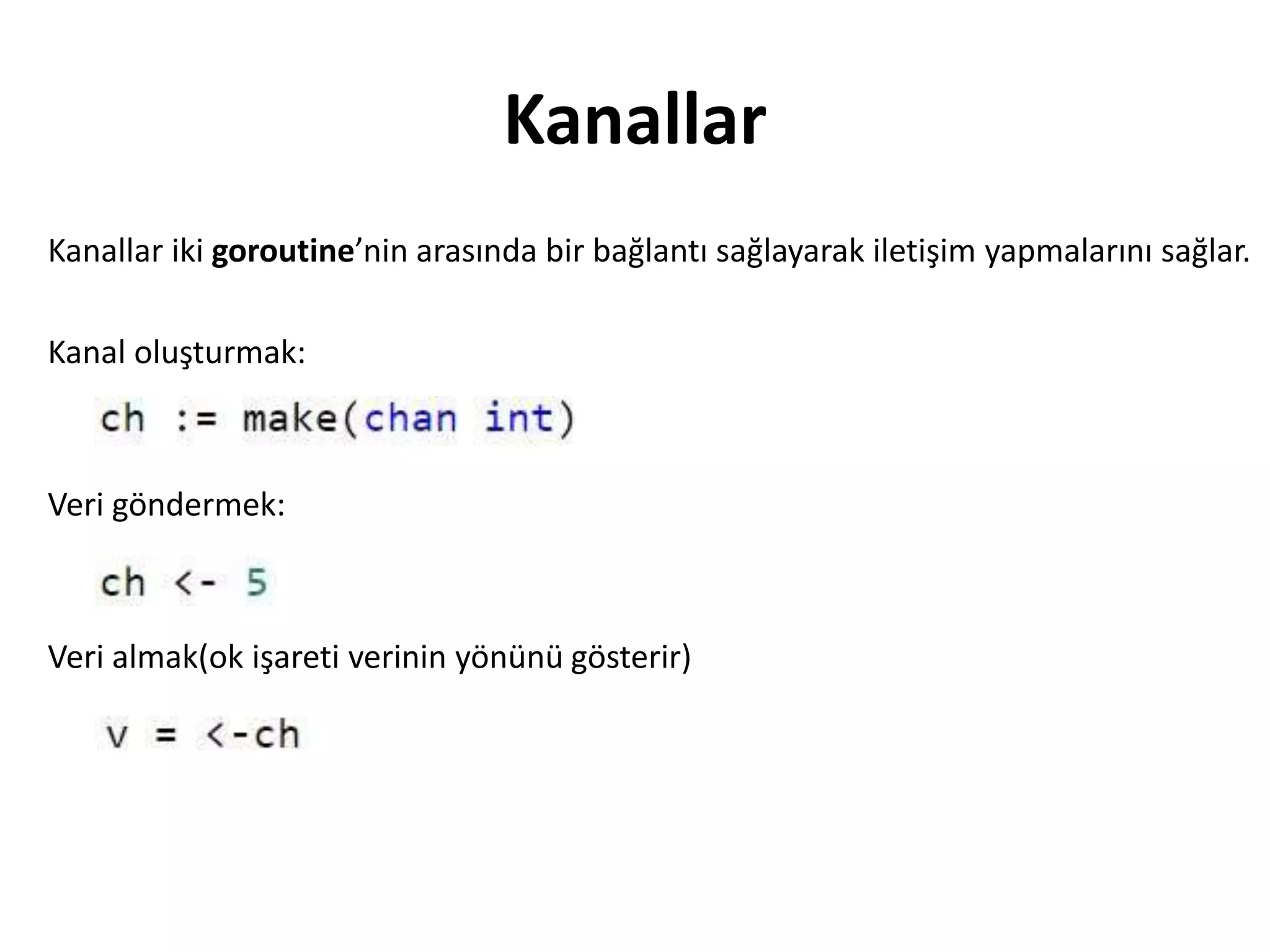Kanallar
Kanallar iki goroutine’nin arasında bir bağlantı sağlayarak iletişim yapmalarını sağlar.
Kanal oluşturmak:
Veri göndermek:
Veri almak(ok işareti verinin yönünü gösterir)
 