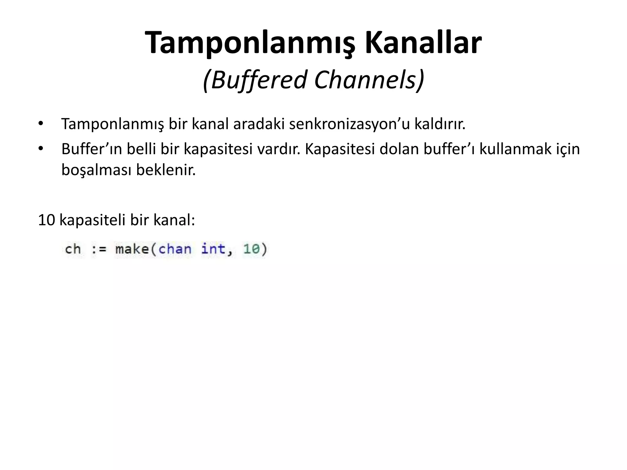 Tamponlanmış Kanallar
(Buffered Channels)
• Tamponlanmış bir kanal aradaki senkronizasyon’u kaldırır.
• Buffer’ın belli bir kapasitesi vardır. Kapasitesi dolan buffer’ı kullanmak için
boşalması beklenir.
10 kapasiteli bir kanal:
 