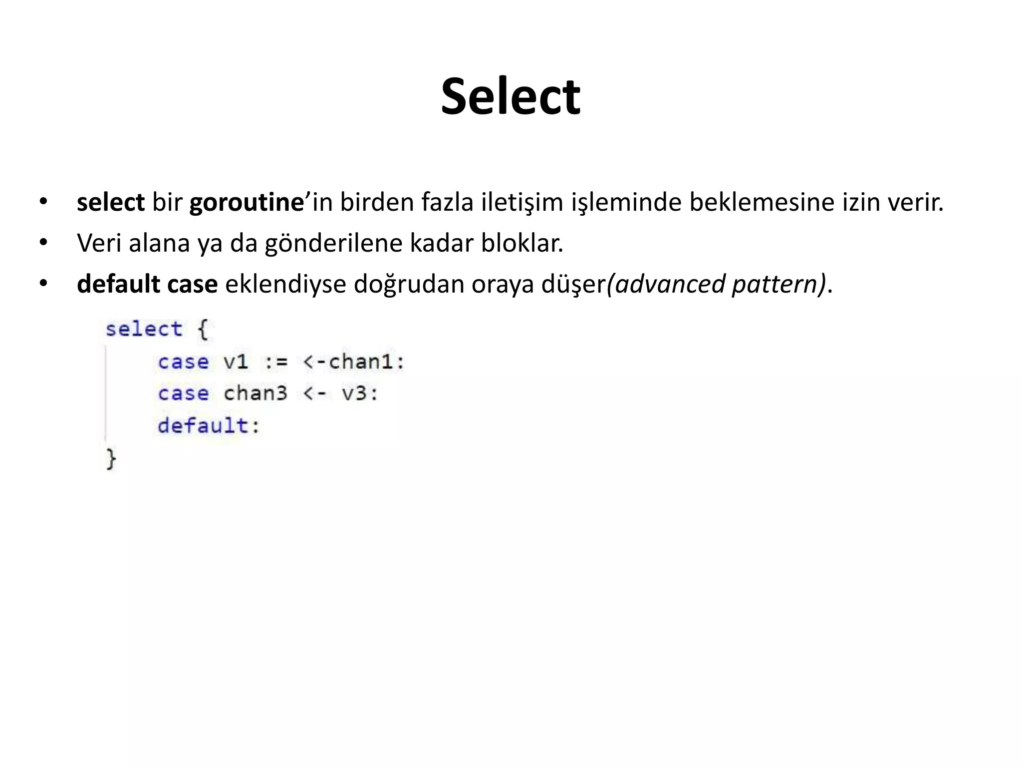 Select
• select bir goroutine’in birden fazla iletişim işleminde beklemesine izin verir.
• Veri alana ya da gönderilene kadar bloklar.
• default case eklendiyse doğrudan oraya düşer(advanced pattern).
 