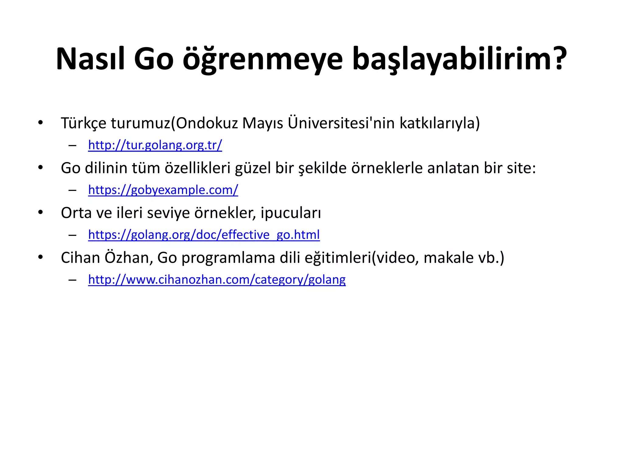 Nasıl Go öğrenmeye başlayabilirim?
• Türkçe turumuz(Ondokuz Mayıs Üniversitesi'nin katkılarıyla)
– http://tur.golang.org.tr/
• Go dilinin tüm özellikleri güzel bir şekilde örneklerle anlatan bir site:
– https://gobyexample.com/
• Orta ve ileri seviye örnekler, ipucuları
– https://golang.org/doc/effective_go.html
• Cihan Özhan, Go programlama dili eğitimleri(video, makale vb.)
– http://www.cihanozhan.com/category/golang
 