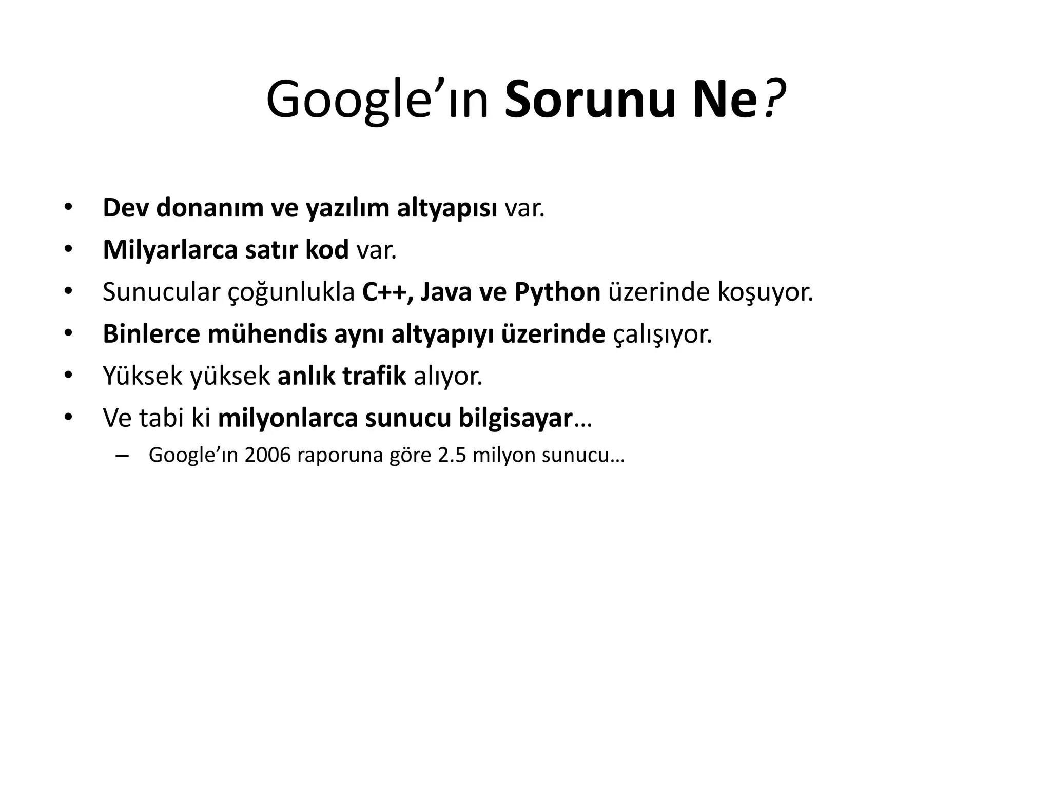 Google’ın Sorunu Ne?
• Dev donanım ve yazılım altyapısı var.
• Milyarlarca satır kod var.
• Sunucular çoğunlukla C++, Java ve Python üzerinde koşuyor.
• Binlerce mühendis aynı altyapıyı üzerinde çalışıyor.
• Yüksek yüksek anlık trafik alıyor.
• Ve tabi ki milyonlarca sunucu bilgisayar…
– Google’ın 2006 raporuna göre 2.5 milyon sunucu…
 