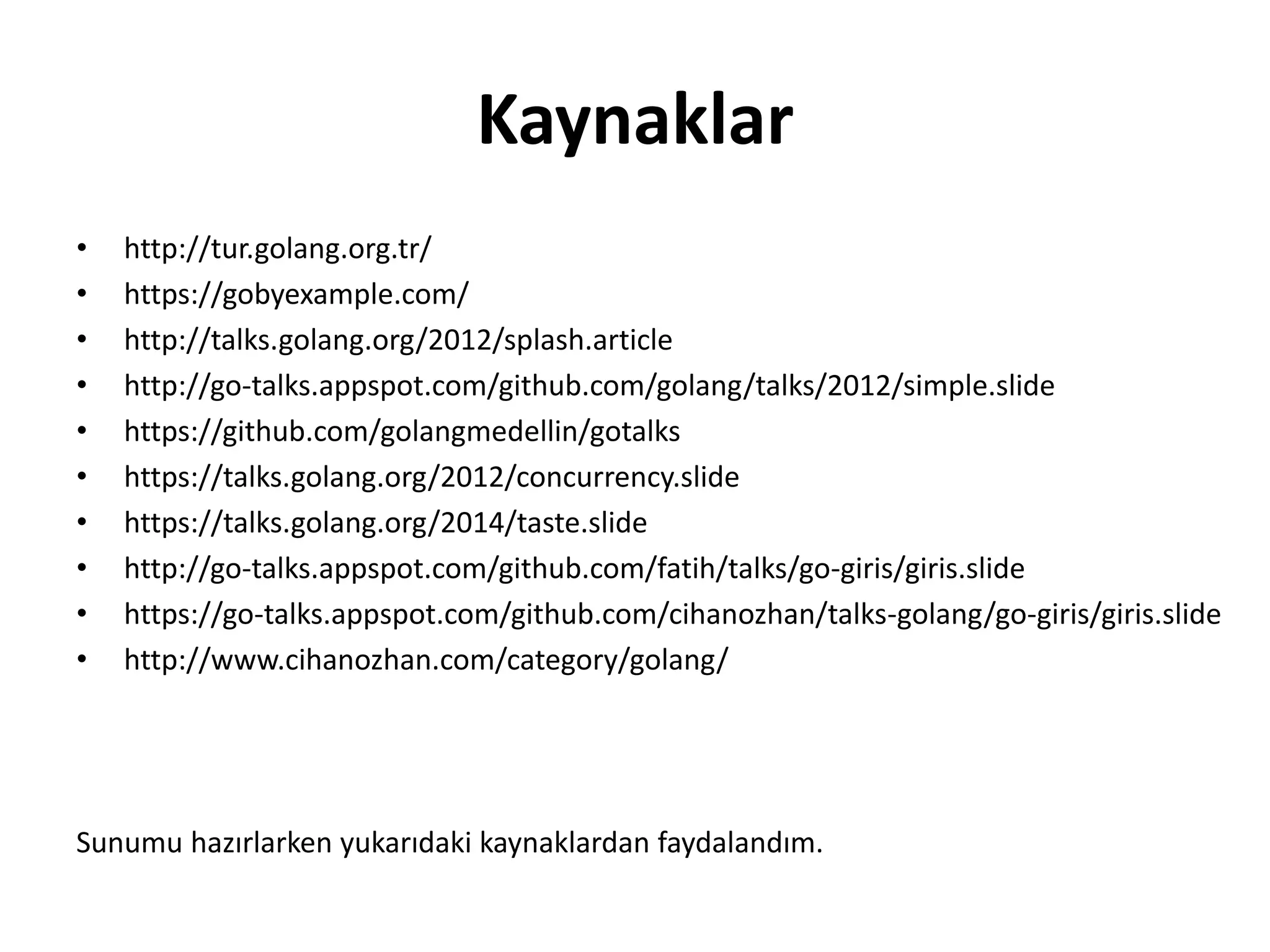 Kaynaklar
• http://tur.golang.org.tr/
• https://gobyexample.com/
• http://talks.golang.org/2012/splash.article
• http://go-talks.appspot.com/github.com/golang/talks/2012/simple.slide
• https://github.com/golangmedellin/gotalks
• https://talks.golang.org/2012/concurrency.slide
• https://talks.golang.org/2014/taste.slide
• http://go-talks.appspot.com/github.com/fatih/talks/go-giris/giris.slide
• https://go-talks.appspot.com/github.com/cihanozhan/talks-golang/go-giris/giris.slide
• http://www.cihanozhan.com/category/golang/
Sunumu hazırlarken yukarıdaki kaynaklardan faydalandım.
 