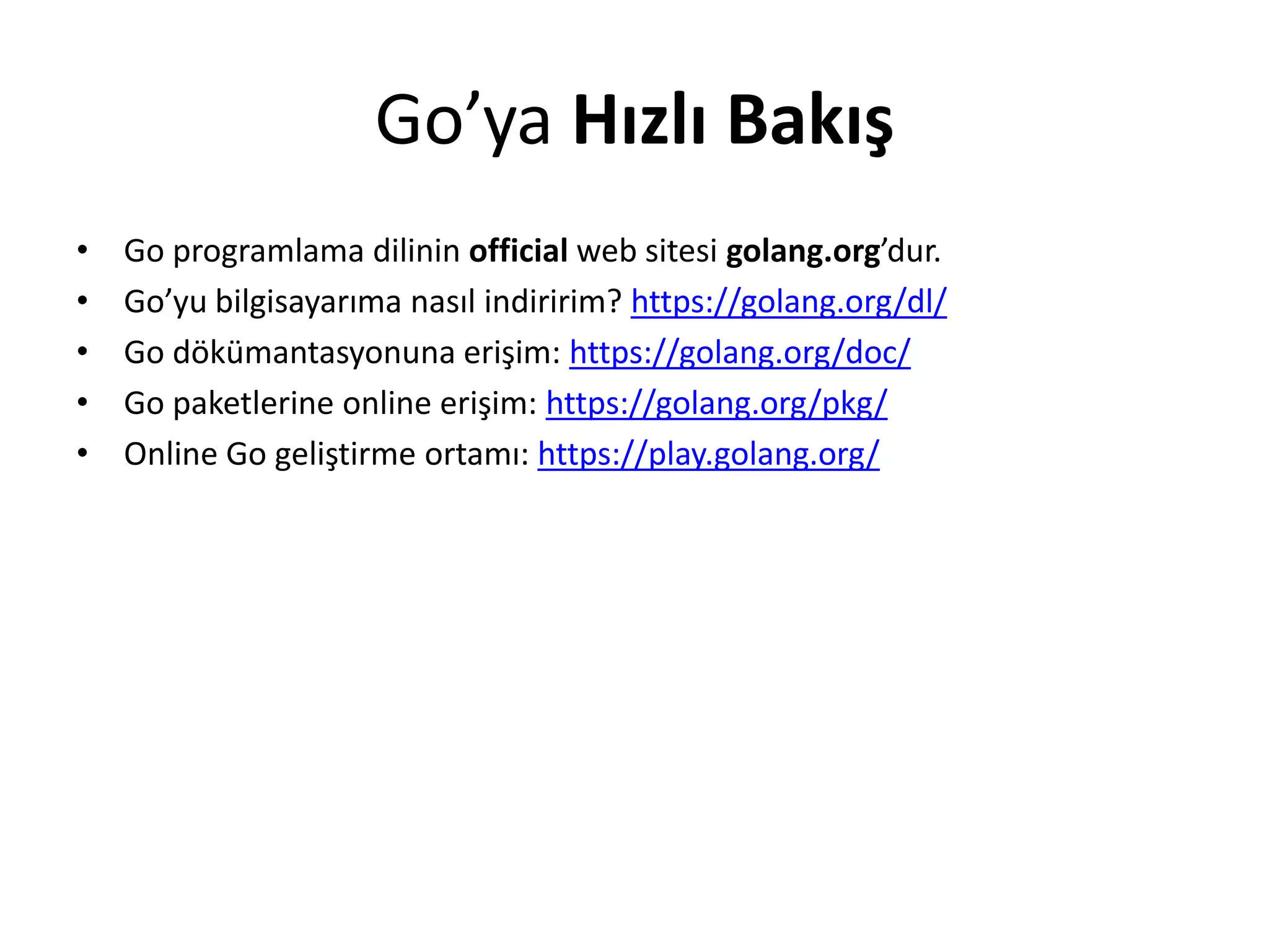 Go’ya Hızlı Bakış
• Go programlama dilinin official web sitesi golang.org’dur.
• Go’yu bilgisayarıma nasıl indiririm? https://golang.org/dl/
• Go dökümantasyonuna erişim: https://golang.org/doc/
• Go paketlerine online erişim: https://golang.org/pkg/
• Online Go geliştirme ortamı: https://play.golang.org/
 