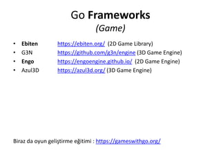 Go Frameworks
(Game)
• Ebiten https://ebiten.org/ (2D Game Library)
• G3N https://github.com/g3n/engine (3D Game Engine)
• Engo https://engoengine.github.io/ (2D Game Engine)
• Azul3D https://azul3d.org/ (3D Game Engine)
Biraz da oyun geliştirme eğitimi : https://gameswithgo.org/
 