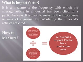 What is impact factor?
It is a measure of the frequency with which the
average article in a journal has been cited in a
particular year. It is used to measure the importance
or rank of a journal by calculating the times it's
articles are cited.
How to
Measure?
 