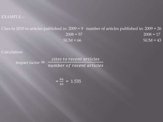 EXAMPLE :-
Cites in 2010 to articles published in: 2009 = 9 number of articles published in: 2009 = 26
2008 = 57 2008 = 17
SUM = 66 SUM = 43
Calculation:
Impact factor =
𝑐𝑖𝑡𝑒𝑠 𝑡𝑜 𝑟𝑒𝑐𝑒𝑛𝑡 𝑎𝑟𝑡𝑖𝑐𝑙𝑒𝑠
𝑛𝑢𝑚𝑏𝑒𝑟 𝑜𝑓 𝑟𝑒𝑐𝑒𝑛𝑡 𝑎𝑟𝑡𝑖𝑐𝑙𝑒𝑠
=
66
43
= 1.535
 