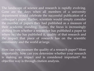 The landscape of science and research is rapidly evolving.
Gone are the days when all members of a university
department would celebrate the successful publication of a
colleague’s paper. Earlier, scientists would simply consider
the number of papers they had published as a measure of
their academic standing. Today, the focus is increasingly
shifting from whether a researcher has published a paper to
where he/she has published it, quality of that research and
the impact that piece of research has on the scientific
community and the world at large.
How can you measure the quality of a research paper? More
importantly, how can you determine whether your research
is making an impact and is considered important? An
objective way is through citation analysis.
 